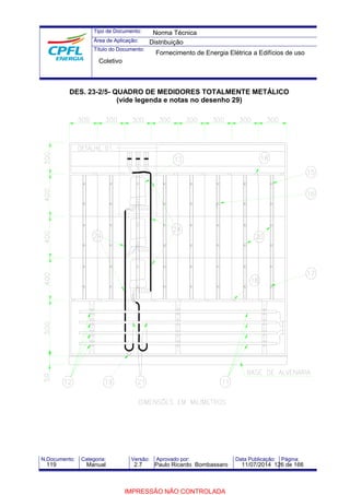 Tipo de Documento: 
Área de Aplicação: 
Título do Documento: 
Norma Técnica 
Distribuição 
Fornecimento de Energia Elétrica a Edifícios de uso 
Coletivo 
DES. 23-2/5- QUADRO DE MEDIDORES TOTALMENTE METÁLICO 
(vide legenda e notas no desenho 29) 
N.Documento: Categoria: Versão: Aprovado por: Data Publicação: Página: 
119 Manual 2.7 Paulo Ricardo Bombassaro 11/07/2014 126 de 166 
IMPRESSÃO NÃO CONTROLADA 
 