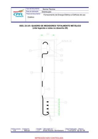 Tipo de Documento: 
Área de Aplicação: 
Título do Documento: 
Norma Técnica 
Distribuição 
Fornecimento de Energia Elétrica a Edifícios de uso 
Coletivo 
DES. 23-3/5- QUADRO DE MEDIDORES TOTALMENTE METÁLICO 
(vide legenda e notas no desenho 29) 
N.Documento: Categoria: Versão: Aprovado por: Data Publicação: Página: 
119 Manual 2.7 Paulo Ricardo Bombassaro 11/07/2014 127 de 166 
IMPRESSÃO NÃO CONTROLADA 
 