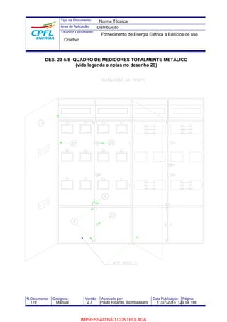 Tipo de Documento: 
Área de Aplicação: 
Título do Documento: 
Norma Técnica 
Distribuição 
Fornecimento de Energia Elétrica a Edifícios de uso 
Coletivo 
DES. 23-5/5- QUADRO DE MEDIDORES TOTALMENTE METÁLICO 
(vide legenda e notas no desenho 29) 
N.Documento: Categoria: Versão: Aprovado por: Data Publicação: Página: 
119 Manual 2.7 Paulo Ricardo Bombassaro 11/07/2014 129 de 166 
IMPRESSÃO NÃO CONTROLADA 
 