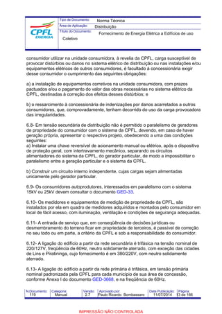 Tipo de Documento: 
Área de Aplicação: 
Título do Documento: 
Norma Técnica 
Distribuição 
Fornecimento de Energia Elétrica a Edifícios de uso 
Coletivo 
consumidor utilizar na unidade consumidora, à revelia da CPFL, carga susceptível de 
provocar distúrbios ou danos no sistema elétrico de distribuição ou nas instalações e/ou 
equipamentos elétricos de outros consumidores, é facultado à concessionária exigir 
desse consumidor o cumprimento das seguintes obrigações: 
a) a instalação de equipamentos corretivos na unidade consumidora, com prazos 
pactuados e/ou o pagamento do valor das obras necessárias no sistema elétrico da 
CPFL, destinadas à correção dos efeitos desses distúrbios; e 
b) o ressarcimento à concessionária de indenizações por danos acarretados a outros 
consumidores, que, comprovadamente, tenham decorrido do uso da carga provocadora 
das irregularidades. 
6.8- Em tensão secundária de distribuição não é permitido o paralelismo de geradores 
de propriedade do consumidor com o sistema da CPFL, devendo, em caso de haver 
geração própria, apresentar o respectivo projeto, obedecendo a uma das condições 
seguintes: 
a) Instalar uma chave reversível de acionamento manual ou elétrico, após o dispositivo 
de proteção geral, com intertravamento mecânico, separando os circuitos 
alimentadores do sistema da CPFL, do gerador particular, de modo a impossibilitar o 
paralelismo entre a geração particular e o sistema da CPFL. 
b) Construir um circuito interno independente, cujas cargas sejam alimentadas 
unicamente pelo gerador particular. 
6.9- Os consumidores autoprodutores, interessados em paralelismo com o sistema 
15kV ou 25kV devem consultar o documento GED-33. 
6.10- Os medidores e equipamentos de medição de propriedade da CPFL, são 
instalados por ela em quadro de medidores adquiridos e montados pelo consumidor em 
local de fácil acesso, com iluminação, ventilação e condições de segurança adequadas. 
6.11- A entrada de serviço que, em conseqüência de decisões jurídicas ou 
desmembramento do terreno ficar em propriedade de terceiros, é passível de correção 
no seu todo ou em parte, a critério da CPFL e sob a responsabilidade do consumidor. 
6.12- A ligação do edifício a partir da rede secundária é trifásica na tensão nominal de 
220/127V, freqüência de 60Hz, neutro solidamente aterrado, com exceção das cidades 
de Lins e Piratininga, cujo fornecimento é em 380/220V, com neutro solidamente 
aterrado. 
6.13- A ligação do edifício a partir da rede primária é trifásica, em tensão primária 
nominal padronizada pela CPFL para cada município de sua área de concessão, 
conforme Anexo I do documento GED-3668, e na freqüência de 60Hz. 
N.Documento: Categoria: Versão: Aprovado por: Data Publicação: Página: 
119 Manual 2.7 Paulo Ricardo Bombassaro 11/07/2014 13 de 166 
IMPRESSÃO NÃO CONTROLADA 
 