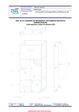 Tipo de Documento: 
Área de Aplicação: 
Título do Documento: 
Norma Técnica 
Distribuição 
Fornecimento de Energia Elétrica a Edifícios de uso 
Coletivo 
DES. 24-1/3- QUADRO DE MEDIDORES TOTALMENTE METÁLICO 
ADMINISTRAÇÃO 
(vide legenda e notas no desenho 29) 
N.Documento: Categoria: Versão: Aprovado por: Data Publicação: Página: 
119 Manual 2.7 Paulo Ricardo Bombassaro 11/07/2014 130 de 166 
IMPRESSÃO NÃO CONTROLADA 
 