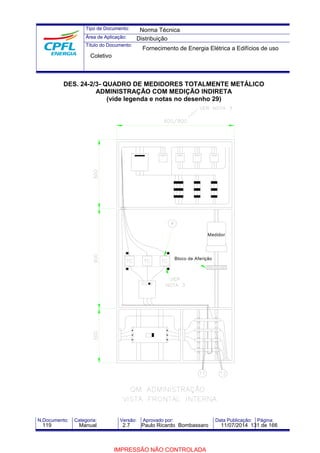 Tipo de Documento: 
Área de Aplicação: 
Título do Documento: 
Norma Técnica 
Distribuição 
Fornecimento de Energia Elétrica a Edifícios de uso 
Coletivo 
DES. 24-2/3- QUADRO DE MEDIDORES TOTALMENTE METÁLICO 
ADMINISTRAÇÃO COM MEDIÇÃO INDIRETA 
(vide legenda e notas no desenho 29) 
Medidor 
Bloco de Aferição 
N.Documento: Categoria: Versão: Aprovado por: Data Publicação: Página: 
119 Manual 2.7 Paulo Ricardo Bombassaro 11/07/2014 131 de 166 
IMPRESSÃO NÃO CONTROLADA 
 