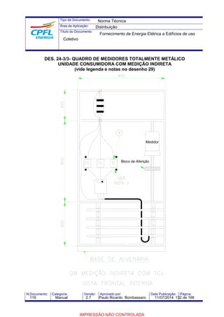 Tipo de Documento: 
Área de Aplicação: 
Título do Documento: 
Norma Técnica 
Distribuição 
Fornecimento de Energia Elétrica a Edifícios de uso 
Coletivo 
DES. 24-3/3- QUADRO DE MEDIDORES TOTALMENTE METÁLICO 
UNIDADE CONSUMIDORA COM MEDIÇÃO INDIRETA 
(vide legenda e notas no desenho 29) 
Medidor 
Bloco de Aferição 
N.Documento: Categoria: Versão: Aprovado por: Data Publicação: Página: 
119 Manual 2.7 Paulo Ricardo Bombassaro 11/07/2014 132 de 166 
IMPRESSÃO NÃO CONTROLADA 
 