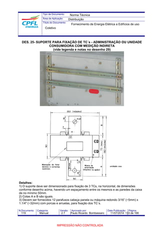 Tipo de Documento: 
Área de Aplicação: 
Título do Documento: 
Norma Técnica 
Distribuição 
Fornecimento de Energia Elétrica a Edifícios de uso 
Coletivo 
DES. 25- SUPORTE PARA FIXAÇÃO DE TC´s - ADMINISTRAÇÃO OU UNIDADE 
CONSUMIDORA COM MEDIÇÃO INDIRETA 
(vide legenda e notas no desenho 29) 
Detalhes: 
1) O suporte deve ser dimensionado para fixação de 3 TCs, na horizontal, de dimensões 
conforme desenho acima, havendo um espaçamento entre os mesmos e as paredes da caixa 
de no mínimo 50mm. 
2) Cotas A e B são iguais. 
3) Devem ser fornecidos 12 parafusos cabeça panela ou máquina redondo 3/16” (~5mm) x 
1.1/4" (~32mm) com porcas e arruelas, para fixação dos TC´s. 
N.Documento: Categoria: Versão: Aprovado por: Data Publicação: Página: 
119 Manual 2.7 Paulo Ricardo Bombassaro 11/07/2014 133 de 166 
IMPRESSÃO NÃO CONTROLADA 
 