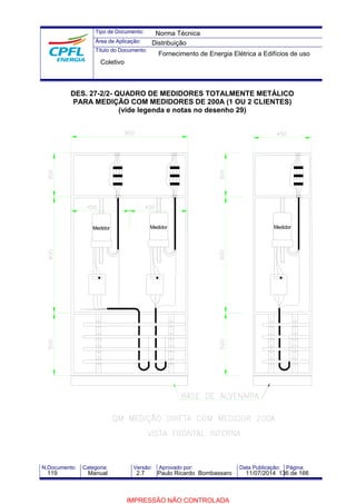 Tipo de Documento: 
Área de Aplicação: 
Título do Documento: 
Norma Técnica 
Distribuição 
Fornecimento de Energia Elétrica a Edifícios de uso 
Coletivo 
DES. 27-2/2- QUADRO DE MEDIDORES TOTALMENTE METÁLICO 
PARA MEDIÇÃO COM MEDIDORES DE 200A (1 OU 2 CLIENTES) 
(vide legenda e notas no desenho 29) 
Medidor Medidor Medidor 
N.Documento: Categoria: Versão: Aprovado por: Data Publicação: Página: 
119 Manual 2.7 Paulo Ricardo Bombassaro 11/07/2014 136 de 166 
IMPRESSÃO NÃO CONTROLADA 
 