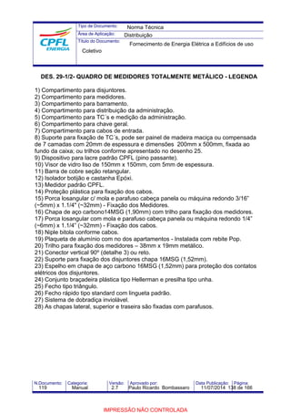 Tipo de Documento: 
Área de Aplicação: 
Título do Documento: 
Norma Técnica 
Distribuição 
Fornecimento de Energia Elétrica a Edifícios de uso 
Coletivo 
DES. 29-1/2- QUADRO DE MEDIDORES TOTALMENTE METÁLICO - LEGENDA 
1) Compartimento para disjuntores. 
2) Compartimento para medidores. 
3) Compartimento para barramento. 
4) Compartimento para distribuição da administração. 
5) Compartimento para TC´s e medição da administração. 
6) Compartimento para chave geral. 
7) Compartimento para cabos de entrada. 
8) Suporte para fixação de TC´s, pode ser painel de madeira maciça ou compensada 
de 7 camadas com 20mm de espessura e dimensões 200mm x 500mm, fixada ao 
fundo da caixa; ou trilhos conforme apresentado no desenho 25. 
9) Dispositivo para lacre padrão CPFL (pino passante). 
10) Visor de vidro liso de 150mm x 150mm, com 5mm de espessura. 
11) Barra de cobre seção retangular. 
12) Isolador botijão e castanha Epóxi. 
13) Medidor padrão CPFL. 
14) Proteção plástica para fixação dos cabos. 
15) Porca losangular c/ mola e parafuso cabeça panela ou máquina redondo 3/16” 
(~5mm) x 1.1/4" (~32mm) - Fixação dos Medidores. 
16) Chapa de aço carbono14MSG (1,90mm) com trilho para fixação dos medidores. 
17) Porca losangular com mola e parafuso cabeça panela ou máquina redondo 1/4” 
(~6mm) x 1.1/4” (~32mm) - Fixação dos cabos. 
18) Niple bitola conforme cabos. 
19) Plaqueta de alumínio com no dos apartamentos - Instalada com rebite Pop. 
20) Trilho para fixação dos medidores – 38mm x 19mm metálico. 
21) Conector vertical 90º (detalhe 3) ou reto. 
22) Suporte para fixação dos disjuntores chapa 16MSG (1,52mm). 
23) Espelho em chapa de aço carbono 16MSG (1,52mm) para proteção dos contatos 
elétricos dos disjuntores. 
24) Conjunto braçadeira plástica tipo Hellerman e presilha tipo unha. 
25) Fecho tipo triângulo. 
26) Fecho rápido tipo standard com lingueta padrão. 
27) Sistema de dobradiça inviolável. 
28) As chapas lateral, superior e traseira são fixadas com parafusos. 
N.Documento: Categoria: Versão: Aprovado por: Data Publicação: Página: 
119 Manual 2.7 Paulo Ricardo Bombassaro 11/07/2014 138 de 166 
IMPRESSÃO NÃO CONTROLADA 
 