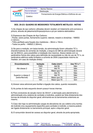 Tipo de Documento: 
Área de Aplicação: 
Título do Documento: 
Norma Técnica 
Distribuição 
Fornecimento de Energia Elétrica a Edifícios de uso 
Coletivo 
DES. 29-2/2- QUADRO DE MEDIDORES TOTALMENTE METÁLICO - NOTAS 
1) As chapas de aço carbono utilizadas devem receber um tratamento anti-corrosivo e 
pintura, através de jateamento/limpeza/pintura a pó por sistema eletrostático 
2) Espessura das Chapas de Aço Carbono: 
- Portas, sobre portas, fechamento superior, laterais, traseiro e divisórias - 16MSG 
(1,52mm). 
- Trilho perfilado para fixação dos medidores – 38mm x 19mm. 
- Todos os perfis - 14MSG (1,90mm). 
3) Se para a medição, em baixa tensão, da administração forem utilizados TC´s 
(transformadores de corrente) de medição, a largura do QM da administração deverá 
ser de 900mm, para possibilitar a instalação dos mesmos. Abaixo tabela com os 
parâmetros físicos dos cabos para definição da necessidade ou não do uso de TC´s, os 
parâmetros elétricos estão limitados a corrente de 200A (capacidade máxima do 
medidor, em caso de medição direta): 
Encordoamento Isolação Cabo (mm²) Usa TC´s ? 
Até classe 2 
750V Até 95 Não 
1kV Até 70 Não 
1kV Maior que 70 Sim 
Superior a classe 2 
(extra-flexível) 
750V Até 70 Não 
1kV Até 70 Não 
750V Maior que 70 Sim 
1kV Maior que 70 Sim 
4) Anexar caixa adicional para facilitar a ligação dos cabos, quando necessário. 
5) As portas do lado esquerdo devem possuir travas internas. 
6) Para condutores de secção menor de 35mm², a derivação para atendimento a 
administração e/ou sistema de combate a incêndios, poderá ser feita diretamente dos 
bornes de entrada do disjuntor geral, eliminando-se os barramentos anteriores ao 
mesmo. 
7) Caso não haja na administração cargas de elevadores de uso coletivo e/ou bomba 
de incêndio e/ou equipamento específico para combate à incêndio, a mesma poderá 
ser ligada diretamente no barramento principal, após o disjuntor geral. 
8) O consumidor deverá ter acesso ao disjuntor geral, através de porta apropriada. 
N.Documento: Categoria: Versão: Aprovado por: Data Publicação: Página: 
119 Manual 2.7 Paulo Ricardo Bombassaro 11/07/2014 139 de 166 
IMPRESSÃO NÃO CONTROLADA 
 