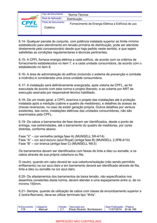 Tipo de Documento: 
Área de Aplicação: 
Título do Documento: 
Norma Técnica 
Distribuição 
Fornecimento de Energia Elétrica a Edifícios de uso 
Coletivo 
6.14- Qualquer parcela do conjunto, com potência instalada superior ao limite mínimo 
estabelecido para atendimento em tensão primária de distribuição, pode ser atendida 
diretamente pelo concessionário desde que haja pedido neste sentido, e que sejam 
satisfeitas as condições regulamentares e técnicas pertinentes; 
6.15- A CPFL fornece energia elétrica a cada edifício, de acordo com os critérios de 
fornecimento estabelecidos no item 7, e a cada unidade consumidora, de acordo com o 
estabelecido no item 8. 
6.16- A área de administração do edifício (incluindo o sistema de prevenção e combate 
a incêndio) é considerada uma única unidade consumidora. 
6.17- A instalação será definitivamente energizada, após vistoria da CPFL, se for 
executada de acordo com esta norma e projeto liberado, e se coberta por ART de 
execução assinada por responsável técnico habilitado. 
6.18- De um modo geral, a CPFL examina o projeto das instalações até à proteção 
instalada após a medição (cabine e quadro de medidores), e detalhes do acesso às 
chaves reversoras, no caso de existir geração própria. Outros detalhes por ventura 
existentes, tais como, instalações elétricas das unidades consumidoras, não são 
examinados pela CPFL. 
6.19- Os cabos e barramentos de fase devem ser identificados, desde o ponto de 
entrega, nas extremidades, até o barramento do quadro de medidores, por cores 
distintas, conforme abaixo: 
Fase “V” – cor vermelha (antiga fase A) (MUNSELL 5R-4/14) 
Fase “A” – cor azul escuro (azul Royal) (antiga fase B) (MUNSELL 2,5PB-4/10) 
Fase “B” – cor branca (antiga fase C) (MUNSELL N9,5) 
Os barramentos devem ser identificados com faixas de tinta a óleo ou esmalte, e os 
cabos através de sua própria cobertura ou fita. 
O neutro, quando em cabo deverá ter sua cobertura/isolação (não sendo permitido 
enfitamento) na cor azul claro e em barramento deverá ser identificado através de fita, 
tinta a óleo ou esmalte na cor azul claro. 
6.20- Os afastamentos dos barramentos de baixa tensão, não especificados nos 
desenhos constantes desta norma, devem atender a uma espaçamento entre si, de no 
mínimo 150mm. 
6.21- Sempre, quando da utilização de cabos com classe de encordoamento superior a 
2 (extra-flexíveis), deve-se utilizar terminais tipo “ilhós”. 
N.Documento: Categoria: Versão: Aprovado por: Data Publicação: Página: 
119 Manual 2.7 Paulo Ricardo Bombassaro 11/07/2014 14 de 166 
IMPRESSÃO NÃO CONTROLADA 
 