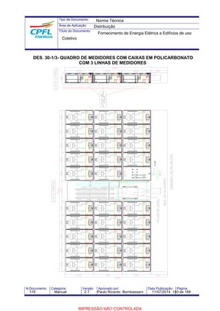 Tipo de Documento: 
Área de Aplicação: 
Título do Documento: 
Norma Técnica 
Distribuição 
Fornecimento de Energia Elétrica a Edifícios de uso 
Coletivo 
DES. 30-1/3- QUADRO DE MEDIDORES COM CAIXAS EM POLICARBONATO 
COM 3 LINHAS DE MEDIDORES 
AP.XXX 
AP.XXX 
AP.XXX 
AP.XXX 
AP.XXX 
AP.XXX 
AP.XXX 
AP.XXX 
AP.XXX 
AP.XXX 
AP.XXX 
AP.XXX 
AP.XXX 
AP.XXX 
AP.XXX 
AP.XXX 
AP.XXX 
AP.XXX 
AP.XXX 
AP.XXX 
AP.XXX 
AP.XXX 
AP.XXX 
AP.XXX 
AP.XXX 
AP.XXX 
AP.XXX 
AP.XXX 
AP.XXX 
1.1/4" 
N.Documento: Categoria: Versão: Aprovado por: Data Publicação: Página: 
119 Manual 2.7 Paulo Ricardo Bombassaro 11/07/2014 140 de 166 
IMPRESSÃO NÃO CONTROLADA 
 