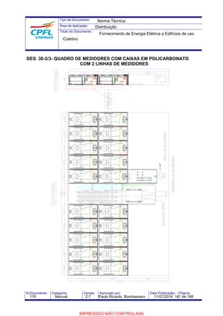 Tipo de Documento: 
Área de Aplicação: 
Título do Documento: 
Norma Técnica 
Distribuição 
Fornecimento de Energia Elétrica a Edifícios de uso 
Coletivo 
DES. 30-2/3- QUADRO DE MEDIDORES COM CAIXAS EM POLICARBONATO 
COM 2 LINHAS DE MEDIDORES 
AP.XXX 
AP.XXX 
AP.XXX 
AP.XXX 
AP.XXX 
AP.XXX AP.XXX 
AP.XXX 
AP.XXX 
AP.XXX 
AP.XXX 
AP.XXX 
AP.XXX 
AP.XXX 
AP.XXX 
AP.XXX 
AP.XXX 
AP.XXX 
AP.XXX 
AP.XXX 
1.1/4" 
N.Documento: Categoria: Versão: Aprovado por: Data Publicação: Página: 
119 Manual 2.7 Paulo Ricardo Bombassaro 11/07/2014 141 de 166 
IMPRESSÃO NÃO CONTROLADA 
 