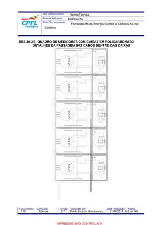 Tipo de Documento: 
Área de Aplicação: 
Título do Documento: 
Norma Técnica 
Distribuição 
Fornecimento de Energia Elétrica a Edifícios de uso 
Coletivo 
DES.30-3/3- QUADRO DE MEDIDORES COM CAIXAS EM POLICARBONATO 
DETALHES DA PASSAGEM DOS CABOS DENTRO DAS CAIXAS 
AP.XXX AP.XXX AP.XXX AP.XXX AP.XXX 
N.Documento: Categoria: Versão: Aprovado por: Data Publicação: Página: 
119 Manual 2.7 Paulo Ricardo Bombassaro 11/07/2014 142 de 166 
IMPRESSÃO NÃO CONTROLADA 
 