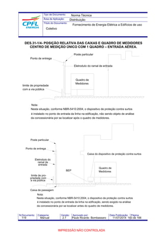 Tipo de Documento: 
Área de Aplicação: 
Título do Documento: 
Norma Técnica 
Distribuição 
Fornecimento de Energia Elétrica a Edifícios de uso 
Coletivo 
DES.31-1/4- POSIÇÃO RELATIVA DAS CAIXAS E QUADRO DE MEDIDORES 
CENTRO DE MEDIÇÃO ÚNICO COM 1 QUADRO – ENTRADA AÉREA. 
Ponto de entrega 
limite de propriedade 
com a via pública 
Nota: 
Poste particular 
Eletroduto do ramal de entrada 
Quadro de 
Medidores 
Nesta situação, conforme NBR-5410:2004, o dispositivo de proteção contra surtos 
é instalado no ponto de entrada da linha na edificação, não sendo objeto de análise 
da concessionária por se localizar após o quadro de medidores. 
BEP 
Poste particular 
Ponto de entrega 
Eletroduto do 
ramal de 
entrada 
limite de pro-priedade 
com 
a via pública 
Caixa de passagem 
Nota: 
Caixa do dispositivo de proteção contra surtos 
Quadro de 
Medidores 
Nesta situação, conforme NBR-5410:2004, o dispositivo de proteção contra surtos 
é instalado no ponto de entrada da linha na edificação, sendo exigido na análise 
da concessionária por se localizar antes do quadro de medidores. 
N.Documento: Categoria: Versão: Aprovado por: Data Publicação: Página: 
119 Manual 2.7 Paulo Ricardo Bombassaro 11/07/2014 143 de 166 
IMPRESSÃO NÃO CONTROLADA 
 