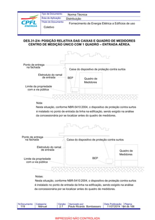 Tipo de Documento: 
Área de Aplicação: 
Título do Documento: 
Norma Técnica 
Distribuição 
Fornecimento de Energia Elétrica a Edifícios de uso 
Coletivo 
DES.31-2/4- POSIÇÃO RELATIVA DAS CAIXAS E QUADRO DE MEDIDORES 
CENTRO DE MEDIÇÃO ÚNICO COM 1 QUADRO – ENTRADA AÉREA. 
Caixa do dispositivo de proteção contra surtos 
BEP 
Ponto de entrega 
na fachada 
Eletroduto do ramal 
de entrada 
Limite da propriedade 
com a via pública 
Nota: 
Quadro de 
Medidores 
Nesta situação, conforme NBR-5410:2004, o dispositivo de proteção contra surtos 
é instalado no ponto de entrada da linha na edificação, sendo exigido na análise 
da concessionária por se localizar antes do quadro de medidores. 
Caixa do dispositivo de proteção contra surtos 
BEP 
Ponto de entrega 
na fachada 
Eletroduto do ramal 
de entrada 
Limite da propriedade 
com a via pública 
Notas: 
Quadro de 
Medidores 
Nesta situação, conforme NBR-5410:2004, o dispositivo de proteção contra surtos 
é instalado no ponto de entrada da linha na edificação, sendo exigido na análise 
da concessionária por se localizar antes do quadro de medidores. 
N.Documento: Categoria: Versão: Aprovado por: Data Publicação: Página: 
119 Manual 2.7 Paulo Ricardo Bombassaro 11/07/2014 144 de 166 
IMPRESSÃO NÃO CONTROLADA 
 