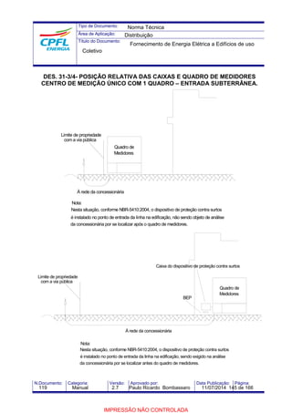 Tipo de Documento: 
Área de Aplicação: 
Título do Documento: 
Norma Técnica 
Distribuição 
Fornecimento de Energia Elétrica a Edifícios de uso 
Coletivo 
DES. 31-3/4- POSIÇÃO RELATIVA DAS CAIXAS E QUADRO DE MEDIDORES 
CENTRO DE MEDIÇÃO ÚNICO COM 1 QUADRO – ENTRADA SUBTERRÂNEA. 
Limite de propriedade 
com a via pública 
À rede da concessionária 
Nota: 
Quadro de 
Medidores 
Nesta situação, conforme NBR-5410:2004, o dispositivo de proteção contra surtos 
é instalado no ponto de entrada da linha na edificação, não sendo objeto de análise 
da concessionária por se localizar após o quadro de medidores. 
Caixa do dispositivo de proteção contra surtos 
BEP 
Nota: 
Quadro de 
Medidores 
À rede da concessionária 
Nesta situação, conforme NBR-5410:2004, o dispositivo de proteção contra surtos 
é instalado no ponto de entrada da linha na edificação, sendo exigido na análise 
da concessionária por se localizar antes do quadro de medidores. 
Limite de propriedade 
com a via pública 
N.Documento: Categoria: Versão: Aprovado por: Data Publicação: Página: 
119 Manual 2.7 Paulo Ricardo Bombassaro 11/07/2014 145 de 166 
IMPRESSÃO NÃO CONTROLADA 
 