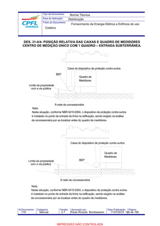Tipo de Documento: 
Área de Aplicação: 
Título do Documento: 
Norma Técnica 
Distribuição 
Fornecimento de Energia Elétrica a Edifícios de uso 
Coletivo 
DES. 31-4/4- POSIÇÃO RELATIVA DAS CAIXAS E QUADRO DE MEDIDORES 
CENTRO DE MEDIÇÃO ÚNICO COM 1 QUADRO – ENTRADA SUBTERRÂNEA. 
BEP 
Limite da propriedade 
com a via pública 
Nota: 
Caixa do dispositivo de proteção contra surtos 
Quadro de 
Medidores 
À rede da concessionária 
Nesta situação, conforme NBR-5410:2004, o dispositivo de proteção contra surtos 
é instalado no ponto de entrada da linha na edificação, sendo exigido na análise 
da concessionária por se localizar antes do quadro de medidores. 
Caixa do dispositivo de proteção contra surtos 
BEP 
Limite da propriedade 
com a via pública 
Nota: 
Quadro de 
Medidores 
À rede da concessionária 
Nesta situação, conforme NBR-5410:2004, o dispositivo de proteção contra surtos 
é instalado no ponto de entrada da linha na edificação, sendo exigido na análise 
da concessionária por se localizar antes do quadro de medidores. 
N.Documento: Categoria: Versão: Aprovado por: Data Publicação: Página: 
119 Manual 2.7 Paulo Ricardo Bombassaro 11/07/2014 146 de 166 
IMPRESSÃO NÃO CONTROLADA 
 