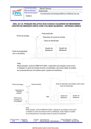 Tipo de Documento: 
Área de Aplicação: 
Título do Documento: 
Norma Técnica 
Distribuição 
Fornecimento de Energia Elétrica a Edifícios de uso 
Coletivo 
DES. 32-1/4- POSIÇÃO RELATIVA DAS CAIXAS E QUADROS DE MEDIDORES 
CENTRO DE MEDIÇÃO ÚNICO COM 2 OU MAIS QUADROS – ENTRADA AÉREA. 
Ponto de entrega 
limite de propriedade 
com a via pública 
Nota: 
Eletroduto do ramal de entrada 
Quadro de 
Medidores 
Poste particular 
Caixa de distribuição 
Quadro de 
Medidores 
Nesta situação, conforme NBR-5410:2004, o dispositivo de proteção contra surtos 
é instalado no ponto de entrada da linha na edificação, não sendo objeto de análise 
da concessionária por se localizar após o quadro de medidores. 
Poste particular Caixa do dispositivo de proteção contra surtos 
BEP 
Nota: 
Caixa de distribuição 
Quadro de 
Medidores 
Quadro de 
Medidores 
Nesta situação, conforme NBR-5410:2004, o dispositivo de proteção contra surtos 
é instalado no ponto de entrada da linha na edificação, sendo exigido na análise 
da concessionária por se localizar antes do quadro de medidores. 
Ponto de entrega 
Eletroduto do 
ramal de 
entrada 
limite de pro-priedade 
com 
a via pública 
N.Documento: Categoria: Versão: Aprovado por: Data Publicação: Página: 
119 Manual 2.7 Paulo Ricardo Bombassaro 11/07/2014 147 de 166 
IMPRESSÃO NÃO CONTROLADA 
 