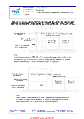 Tipo de Documento: 
Área de Aplicação: 
Título do Documento: 
Norma Técnica 
Distribuição 
Fornecimento de Energia Elétrica a Edifícios de uso 
Coletivo 
DES. 32-2/4- POSIÇÃO RELATIVA DAS CAIXAS E QUADROS DE MEDIDORES 
CENTRO DE MEDIÇÃO ÚNICO COM 2 OU MAIS QUADROS – ENTRADA AÉREA. 
Eletroduto do ramal 
BEP 
Ponto de entrega 
na fachada 
Limite da propriedade 
com a via pública 
Nota: 
Caixa do dispositivo de proteção contra surtos 
Caixa de distribuição 
Quadro de 
Medidores 
Quadro de 
Medidores 
de entrada 
Nesta situação, conforme NBR-5410:2004, o dispositivo de proteção contra surtos 
é instalado no ponto de entrada da linha na edificação, sendo exigido na análise 
da concessionária por se localizar antes do quadro de medidores. 
Caixa do dispositivo de proteção contra surtos 
BEP 
Ponto de entrega 
na fachada 
Eletroduto do ramal 
de entrada 
Limite da propriedade 
com a via pública 
Nota: 
Quadro de 
Medidores 
Caixa de distribuição 
Quadro de 
Medidores 
Nesta situação, conforme NBR-5410:2004, o dispositivo de proteção contra surtos 
é instalado no ponto de entrada da linha na edificação, sendo exigido na análise 
da concessionária por se localizar antes do quadro de medidores. 
N.Documento: Categoria: Versão: Aprovado por: Data Publicação: Página: 
119 Manual 2.7 Paulo Ricardo Bombassaro 11/07/2014 148 de 166 
IMPRESSÃO NÃO CONTROLADA 
 