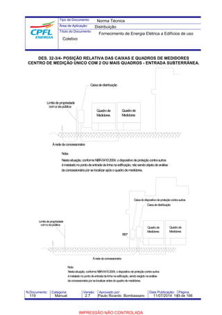 Tipo de Documento: 
Área de Aplicação: 
Título do Documento: 
Norma Técnica 
Distribuição 
Fornecimento de Energia Elétrica a Edifícios de uso 
Coletivo 
DES. 32-3/4- POSIÇÃO RELATIVA DAS CAIXAS E QUADROS DE MEDIDORES 
CENTRO DE MEDIÇÃO ÚNICO COM 2 OU MAIS QUADROS - ENTRADA SUBTERRÂNEA. 
Limite de propriedade 
coma via pública 
À rede da concessionária 
Nota: 
Quadro de 
Medidores 
Caixa de distribuição 
Quadro de 
Medidores 
Nesta situação, conformeNBR-5410:2004, o dispositivo de proteção contra surtos 
é instalado no ponto de entrada da linha na edificação, não sendo objeto de análise 
da concessionária por se localizar após o quadro de medidores. 
BEP 
Nota: 
Caixa do dispositivo de proteção contra surtos 
Caixa de distribuição 
Quadro de 
Medidores 
À rede da concessionária 
Nesta situação, conformeNBR-5410:2004, o dispositivo de proteção contra surtos 
é instalado no ponto de entrada da linha na edificação, sendo exigido na análise 
da concessionária por se localizar antes do quadro de medidores. 
Limite de propriedade 
coma via pública 
Quadro de 
Medidores 
N.Documento: Categoria: Versão: Aprovado por: Data Publicação: Página: 
119 Manual 2.7 Paulo Ricardo Bombassaro 11/07/2014 149 de 166 
IMPRESSÃO NÃO CONTROLADA 
 