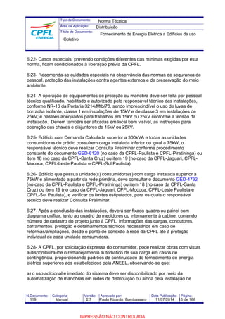 Tipo de Documento: 
Área de Aplicação: 
Título do Documento: 
Norma Técnica 
Distribuição 
Fornecimento de Energia Elétrica a Edifícios de uso 
Coletivo 
6.22- Casos especiais, prevendo condições diferentes das mínimas exigidas por esta 
norma, ficam condicionados à liberação prévia da CPFL. 
6.23- Recomenda-se cuidados especiais na observância das normas de segurança de 
pessoal, proteção das instalações contra agentes externos e de preservação do meio 
ambiente. 
6.24- A operação de equipamentos de proteção ou manobra deve ser feita por pessoal 
técnico qualificado, habilitado e autorizado pelo responsável técnico das instalações, 
conforme NR-10 da Portaria 3214/Mtb/78, sendo imprescindível o uso de luvas de 
borracha isolante, classe 1 em instalações de 15kV e de classe 3 em instalações de 
25kV; e bastões adequados para trabalhos em 15kV ou 25kV conforme a tensão da 
instalação. Devem também ser afixadas em local bem visível, as instruções para 
operação das chaves e disjuntores de 15kV ou 25kV. 
6.25- Edifício com Demanda Calculada superior a 300kVA e todas as unidades 
consumidoras do prédio possuírem carga instalada inferior ou igual a 75kW, o 
responsável técnico deve realizar Consulta Preliminar conforme procedimento 
constante do documento GED-6120 (no caso da CPFL-Paulista e CPFL-Piratininga) ou 
item 18 (no caso da CPFL-Santa Cruz) ou item 19 (no caso da CPFL-Jaguari, CPFL-Mococa, 
CPFL-Leste Paulista e CPFL-Sul Paulista). 
6.26- Edifício que possua unidade(s) consumidora(s) com carga instalada superior a 
75kW e alimentado a partir da rede primária, deve consultar o documento GED-4732 
(no caso da CPFL-Paulista e CPFL-Piratininga) ou item 18 (no caso da CPFL-Santa 
Cruz) ou item 19 (no caso da CPFL-Jaguari, CPFL-Mococa, CPFL-Leste Paulista e 
CPFL-Sul Paulista), e verificar os limites estipulados, para os quais o responsável 
técnico deve realizar Consulta Preliminar. 
6.27- Após a conclusão das instalações, deverá ser fixado quadro ou painel com 
diagrama unifilar, junto ao quadro de medidores ou internamente à cabine, contendo 
número de cadastro do projeto junto à CPFL, informações das cargas, condutores, 
barramentos, proteção e detalhamentos técnicos necessários em caso de 
reformas/ampliações, desde o ponto de conexão à rede da CPFL até à proteção 
individual de cada unidade consumidora. 
6.28- A CPFL, por solicitação expressa do consumidor, pode realizar obras com vistas 
a disponibiliza-lhe o remanejamento automático de sua carga em casos de 
contingência, proporcionando padrões de continuidade do fornecimento de energia 
elétrica superiores aos estabelecidos pela ANEEL, observando-se que: 
a) o uso adicional e imediato do sistema deve ser disponibilizado por meio da 
automatização de manobras em redes de distribuição ou ainda pela instalação de 
N.Documento: Categoria: Versão: Aprovado por: Data Publicação: Página: 
119 Manual 2.7 Paulo Ricardo Bombassaro 11/07/2014 15 de 166 
IMPRESSÃO NÃO CONTROLADA 
 