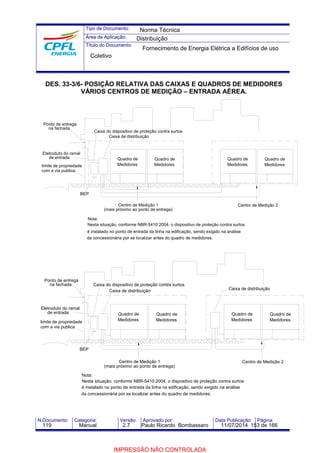 Tipo de Documento: 
Área de Aplicação: 
Título do Documento: 
Norma Técnica 
Distribuição 
Fornecimento de Energia Elétrica a Edifícios de uso 
Coletivo 
DES. 33-3/6- POSIÇÃO RELATIVA DAS CAIXAS E QUADROS DE MEDIDORES 
VÁRIOS CENTROS DE MEDIÇÃO – ENTRADA AÉREA. 
Ponto de entrega 
na fachada 
Eletroduto do ramal 
Caixa do dispositivo de proteção contra surtos 
Caixa de distribuição 
de entrada Quadro de 
limite de propriedade 
BEP 
Nota: 
Quadro de 
Medidores Medidores 
Quadro de 
Medidores 
Centro de Medição 2 
Centro de Medição 1 
(mais próximo ao ponto de entrega) 
Nesta situação, conforme NBR-5410:2004, o dispositivo de proteção contra surtos 
é instalado no ponto de entrada da linha na edificação, sendo exigido na análise 
da concessionária por se localizar antes do quadro de medidores. 
Quadro de 
Medidores 
com a via publica 
Eletroduto do ramal 
de entrada 
limite de propriedade 
com a via publica 
BEP 
Nota: 
Caixa de distribuição 
Quadro de 
Medidores 
Caixa do dispositivo de proteção contra surtos 
Caixa de distribuição 
Quadro de 
Medidores 
Quadro de 
Medidores 
Centro de Medição 1 Centro de Medição 2 
(mais próximo ao ponto de entrega) 
Nesta situação, conforme NBR-5410:2004, o dispositivo de proteção contra surtos 
é instalado no ponto de entrada da linha na edificação, sendo exigido na análise 
da concessionária por se localizar antes do quadro de medidores. 
Quadro de 
Medidores 
Ponto de entrega 
na fachada 
N.Documento: Categoria: Versão: Aprovado por: Data Publicação: Página: 
119 Manual 2.7 Paulo Ricardo Bombassaro 11/07/2014 153 de 166 
IMPRESSÃO NÃO CONTROLADA 
 