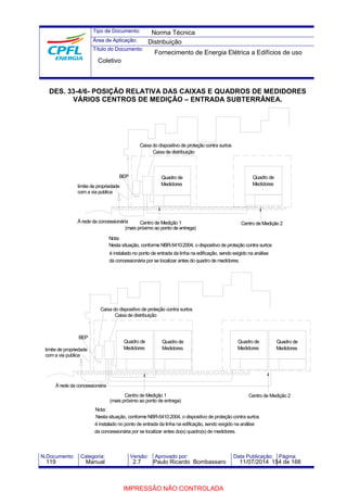Tipo de Documento: 
Área de Aplicação: 
Título do Documento: 
Norma Técnica 
Distribuição 
Fornecimento de Energia Elétrica a Edifícios de uso 
Coletivo 
DES. 33-4/6- POSIÇÃO RELATIVA DAS CAIXAS E QUADROS DE MEDIDORES 
VÁRIOS CENTROS DE MEDIÇÃO – ENTRADA SUBTERRÂNEA. 
BEP 
limite de propriedade 
com a via publica 
À rede da concessionária 
Nota: 
Quadro de 
Medidores 
Centro de Medição 2 
Caixa do dispositivo de proteção contra surtos 
Caixa de distribuição 
Quadro de 
Medidores 
Centro de Medição 1 
(mais próximo ao ponto de entrega) 
Nesta situação, conforme NBR-5410:2004, o dispositivo de proteção contra surtos 
é instalado no ponto de entrada da linha na edificação, sendo exigido na análise 
da concessionária por se localizar antes do quadro de medidores. 
BEP 
limite de propriedade 
coma via publica 
Caixa do dispositivo de proteção contra surtos 
À rede da concessionária 
Nota: 
Quadro de 
Medidores 
Quadro de 
Medidores 
Centro de Medição 2 
Caixa de distribuição 
Quadro de 
Medidores 
Quadro de 
Medidores 
Centro de Medição 1 
(mais próximo ao ponto de entrega) 
Nesta situação, conforme NBR-5410:2004, o dispositivo de proteção contra surtos 
é instalado no ponto de entrada da linha na edificação, sendo exigido na análise 
da concessionária por se localizar antes do(s) quadro(s) de medidores. 
N.Documento: Categoria: Versão: Aprovado por: Data Publicação: Página: 
119 Manual 2.7 Paulo Ricardo Bombassaro 11/07/2014 154 de 166 
IMPRESSÃO NÃO CONTROLADA 
 