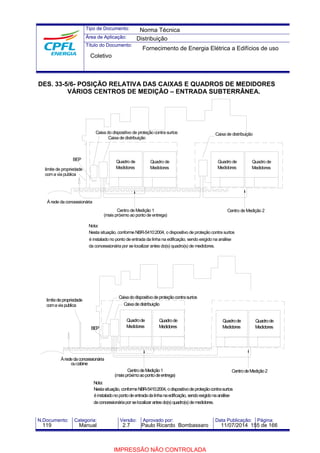 Tipo de Documento: 
Área de Aplicação: 
Título do Documento: 
Norma Técnica 
Distribuição 
Fornecimento de Energia Elétrica a Edifícios de uso 
Coletivo 
DES. 33-5/6- POSIÇÃO RELATIVA DAS CAIXAS E QUADROS DE MEDIDORES 
VÁRIOS CENTROS DE MEDIÇÃO – ENTRADA SUBTERRÂNEA. 
BEP 
Caixa do dispositivo de proteção contra surtos 
À rede da concessionária 
Nota: 
Caixa de distribuição 
Quadro de 
Medidores 
Caixa de distribuição 
Quadro de 
Medidores 
Quadro de 
Medidores 
Centro de Medição 1 
(mais próximo ao ponto de entrega) 
Quadro de 
Medidores 
Centro de Medição 2 
Nesta situação, conforme NBR-5410:2004, o dispositivo de proteção contra surtos 
é instalado no ponto de entrada da linha na edificação, sendo exigido na análise 
da concessionária por se localizar antes do(s) quadro(s) de medidores. 
limite de propriedade 
com a via publica 
BEP 
À rede da concessionária 
Nota: 
Quadro de 
Medidores 
Caixa do dispositivo de proteção contra surtos 
Caixa de distribuição 
Quadro de 
Medidores 
Quadro de 
Medidores 
Centro de Medição 1 
Centro de Medição 2 
(mais próximoao ponto de entrega) 
Nesta situação, conformeNBR-5410:2004, o dispositivo de proteção contra surtos 
é instalado no ponto de entrada da linha na edificação, sendo exigido na análise 
da concessionária por se localizar antes do(s) quadro(s) de medidores. 
limite de propriedade 
coma via publica 
ou cabine 
Quadro de 
Medidores 
N.Documento: Categoria: Versão: Aprovado por: Data Publicação: Página: 
119 Manual 2.7 Paulo Ricardo Bombassaro 11/07/2014 155 de 166 
IMPRESSÃO NÃO CONTROLADA 
 