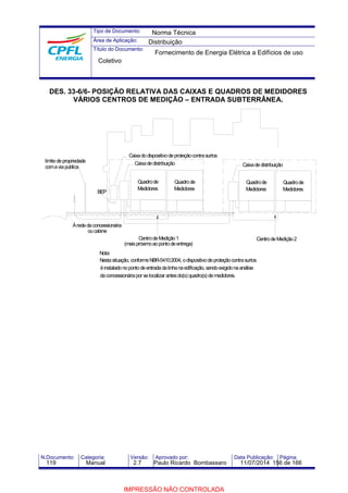 Tipo de Documento: 
Área de Aplicação: 
Título do Documento: 
Norma Técnica 
Distribuição 
Fornecimento de Energia Elétrica a Edifícios de uso 
Coletivo 
DES. 33-6/6- POSIÇÃO RELATIVA DAS CAIXAS E QUADROS DE MEDIDORES 
VÁRIOS CENTROS DE MEDIÇÃO – ENTRADA SUBTERRÂNEA. 
BEP 
limite de propriedade 
À rede da concessionária 
ou cabine 
Nota: 
Caixa de distribuição 
Quadro de 
Medidores 
Caixa do dispositivo de proteção contra surtos 
Caixa de distribuição 
Quadro de 
Medidores 
Quadro de 
Medidores 
Centro de Medição 1 
(mais próximoao ponto de entrega) 
Centro de Medição 2 
Nesta situação, conformeNBR-5410:2004, o dispositivo de proteção contra surtos 
é instalado no ponto de entrada da linha na edificação, sendo exigido na análise 
da concessionária por se localizar antes do(s) quadro(s) de medidores. 
coma via publica 
Quadro de 
Medidores 
N.Documento: Categoria: Versão: Aprovado por: Data Publicação: Página: 
119 Manual 2.7 Paulo Ricardo Bombassaro 11/07/2014 156 de 166 
IMPRESSÃO NÃO CONTROLADA 
 