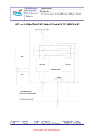Tipo de Documento: 
Área de Aplicação: 
Título do Documento: 
Norma Técnica 
Distribuição 
Fornecimento de Energia Elétrica a Edifícios de uso 
Coletivo 
DES. 34- INSTALAÇÃO DE DPS AO LADO DA CAIXA DE DISTRIBUIÇÃO. 
DPS 
BEP 
Vai ao eletrodo de 
Barramentos de cobre 
aterramento da edificação 
Nível do piso acabado 
Disjuntor Disjuntor 
Barra de cobre 
Neutro 
N.Documento: Categoria: Versão: Aprovado por: Data Publicação: Página: 
119 Manual 2.7 Paulo Ricardo Bombassaro 11/07/2014 157 de 166 
IMPRESSÃO NÃO CONTROLADA 
 
