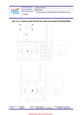 Tipo de Documento: 
Área de Aplicação: 
Título do Documento: 
Norma Técnica 
Distribuição 
Fornecimento de Energia Elétrica a Edifícios de uso 
Coletivo 
DES. 35-1/2- INSTALAÇÃO DE DPS AO LADO DO QUADRO DE MEDIDORES. 
N.Documento: Categoria: Versão: Aprovado por: Data Publicação: Página: 
119 Manual 2.7 Paulo Ricardo Bombassaro 11/07/2014 158 de 166 
IMPRESSÃO NÃO CONTROLADA 
 
