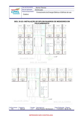 Tipo de Documento: 
Área de Aplicação: 
Título do Documento: 
Norma Técnica 
Distribuição 
Fornecimento de Energia Elétrica a Edifícios de uso 
Coletivo 
DES. 35-2/2- INSTALAÇÃO DE DPS EM QUADROS DE MEDIDORES EM 
POLICARBONATO 
AP.XXX 
AP.XXX 
AP.XXX 
AP.XXX 
AP.XXX AP.XXX 
AP.XXX 
AP.XXX 
AP.XXX 
1.1/4" 
AP.XXX AP.XXX AP.XXX AP.XXX AP.XXX AP.XXX 
1.1/4" 
N.Documento: Categoria: Versão: Aprovado por: Data Publicação: Página: 
119 Manual 2.7 Paulo Ricardo Bombassaro 11/07/2014 159 de 166 
IMPRESSÃO NÃO CONTROLADA 
 
