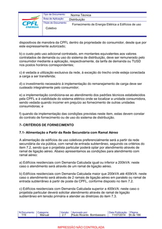 Tipo de Documento: 
Área de Aplicação: 
Título do Documento: 
Norma Técnica 
Distribuição 
Fornecimento de Energia Elétrica a Edifícios de uso 
Coletivo 
dispositivos de manobra da CPFL dentro da propriedade do consumidor, desde que por 
este expressamente autorizado; 
b) o custo pelo uso adicional contratado, em montantes equivalentes aos valores 
contratados de demanda ou uso do sistema de distribuição, deve ser remunerado pelo 
consumidor mediante a aplicação, respectivamente, da tarifa de demanda ou TUSD 
nos postos horários correspondentes; 
c) é vedada a utilização exclusiva da rede, à exceção do trecho onde esteja conectada 
a carga a ser transferida; 
d) o investimento necessário à implementação do remanejamento de carga deve ser 
custeado integralmente pelo consumidor; 
e) a implementação condiciona-se ao atendimento dos padrões técnicos estabelecidos 
pela CPFL e à viabilidade do sistema elétrico onde se localizar a unidade consumidora, 
sendo vedada quando incorrer em prejuízo ao fornecimento de outras unidades 
consumidoras; e 
f) quando da implementação das condições previstas neste item, estas devem constar 
do contrato de fornecimento ou de uso do sistema de distribuição. 
7- CRITÉRIOS DE FORNECIMENTO 
7.1- Alimentação a Partir da Rede Secundária com Ramal Aéreo 
A alimentação de edifícios de uso coletivos preferencialmente será a partir da rede 
secundária da via pública, com ramal de entrada subterrâneo, seguindo os critérios do 
item 7.2, sendo que o projetista particular poderá optar por atendimento através de 
ramal de ligação aéreo. Abaixo apresentamos as condições para atendimento com 
ramal aéreo: 
a) Edifícios residenciais com Demanda Calculada igual ou inferior a 200kVA: neste 
caso o atendimento será através de um ramal de ligação aéreo. 
b) Edifícios residenciais com Demanda Calculada maior que 200kVA até 400kVA: neste 
caso o atendimento será através de 2 ramais de ligação aéreo em paralelo ou ramal de 
entrada subterrâneo à partir de poste da CPFL, conforme disposto no item 7.2. 
c) Edifícios residenciais com Demanda Calculada superior a 400kVA: neste caso o 
projetista particular deverá solicitar atendimento através de ramal de ligação 
subterrâneo em tensão primária e atender as diretrizes do item 7.3. 
N.Documento: Categoria: Versão: Aprovado por: Data Publicação: Página: 
119 Manual 2.7 Paulo Ricardo Bombassaro 11/07/2014 16 de 166 
IMPRESSÃO NÃO CONTROLADA 
 