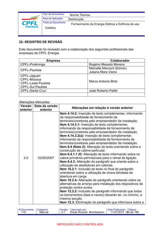 Tipo de Documento: 
Área de Aplicação: 
Título do Documento: 
Norma Técnica 
Distribuição 
Fornecimento de Energia Elétrica a Edifícios de uso 
Coletivo 
22- REGISTRO DE REVISÃO 
Este documento foi revisado com a colaboração dos seguintes profissionais das 
empresas da CPFL Energia. 
Empresa Colaborador 
CPFL-Piratininga Rogério Macedo Moreira 
CPFL-Paulista Marcella Manconi Shimizu 
Juliana Mara Vieira 
CPFL-Jaguari 
CPFL-Mococa 
CPFL-Leste Paulista 
CPFL-Sul Paulista 
Marco Antonio Brito 
CPFL-Santa Cruz José Roberto Paifer 
Alterações efetuadas: 
Versão 
anterior 
Data da versão 
anterior Alterações em relação à versão anterior 
2.0 03/05/2007 
Item 4.14.2: Inserção de texto complementar, informando 
da responsabilidade de fornecimento de 
terminais/conetores pelo empreendedor da instalação. 
Item 4.14.3.1: Inserção de texto complementar, 
informando da responsabilidade de fornecimento de 
terminais/conetores pelo empreendedor da instalação. 
Item 4.14.3.2(a): Inserção de texto complementar, 
informando da responsabilidade de fornecimento de 
terminais/conetores pelo empreendedor da instalação. 
Item 6.4 (Nota 2): Alteração de texto orientando sobre a 
construção de cabine particular. 
Item 6.4.1.1 (f): Alteração de texto informando sobre os 
cabos primários permissíveis para o ramal de ligação. 
Item 8.4.3: Alteração do parágrafo que orienta sobre a 
utilização de abafadores em cabines. 
Item 10.2.1: Inclusão de texto no final do parágrafo 
orientando sobre a utilização de chave blindada de 
abertura em carga. 
Item 10.2.4: Alteração de parágrafo orientando sobre as 
alternativas de arranjo para instalação dos dispositivos de 
proteção contra surtos. 
Item 12.2.2: Inclusão de parágrafo informando que todos 
os barramentos (fase e neutro) deverão ter, no mínimo, a 
mesma secção. 
Item 12.3: Eliminação do parágrafo que informava sobre a 
N.Documento: Categoria: Versão: Aprovado por: Data Publicação: Página: 
119 Manual 2.7 Paulo Ricardo Bombassaro 11/07/2014 160 de 166 
IMPRESSÃO NÃO CONTROLADA 
 