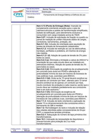 Tipo de Documento: 
Área de Aplicação: 
Título do Documento: 
Norma Técnica 
Distribuição 
Fornecimento de Energia Elétrica a Edifícios de uso 
Item 4.13 (Ponto de Entrega) (Nota): Inserção de 
complemento orientando exceção para o caso de 
cabines/cubículos e postos de transformação simplificado, 
isolado da edificação, para atendimento exclusivo a 
consumidor com carga instalada acima de 75kW. 
Item 5.27: Inclusão de solicitação de fixação no quadro ou 
painel de medição de unifilar indicando dados de cargas, 
condutores, barramentos, proteção, etc. 
Item 6.1.1(i): Inclusão de orientação para aquisição de 
postes de entrada de fornecedores cadastrados. 
Item 6.1.2: Inclusão de restrição ao uso de eletrocalhas, 
bandejas, perfilados e prateleira, em trechos de energia 
não medida. 
Item 6.1.2.1 (f): Adoção de queda de tensão de 3% para 
todos os casos. 
Item 6.2.3 (a): Eliminada a limitação a cabos de 240mm² e 
orientação de que cada circuito deve ser instalado em 
eletrodutos distintos. Adoção de queda de tensão de 3% 
para todos os casos. 
Item 6.2.3 (d): Eliminação da exigência de envelopamento 
em concreto para dutos em PEAD e alteração da 
profundidade mínima de duto em trechos de travessia de 
vias públicas (ruas, avenidas) para 800mm. 
Item 6.3.1.1(d): Onde se lia “O ramal deverá constituir-se 
de apenas um condutor por fase”, alterado para “O ramal 
deverá constituir-se de apenas um condutor por fase, 
neutro (condutor de proteção) e cabo reserva, sendo que o 
neutro deve ser instalado paralelamente aos condutores 
fase e em duto exclusivo.” 
Item 6.3.1.1(h): Eliminação da exigência de 
envelopamento em concreto para dutos em PEAD e 
alteração da profundidade mínima de duto em trechos de 
travessia de vias públicas (ruas, avenidas) para 800mm. 
Item 7.1.3: Inclusão de texto orientando a aplicação da 
tabela 13 no dimensionamento dos condutores entre o 
barramento do QM e medidor. 
Item 7.2: Remodelagem do texto e inclusão de relação 
das cidades atendidas pelas concessionárias do Grupo 
CPFL e respectivas tensões primárias. 
Item 9.2.1: Adequação do número de taps primários dos 
transformadores. 
Item 10.1: Indicação da necessidade de disjuntores e 
chaves-fusíveis para proteção de 2 ou mais 
transformadores. 
Coletivo 
N.Documento: Categoria: Versão: Aprovado por: Data Publicação: Página: 
119 Manual 2.7 Paulo Ricardo Bombassaro 11/07/2014 162 de 166 
IMPRESSÃO NÃO CONTROLADA 
 