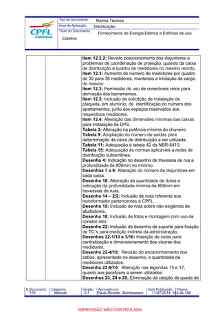 Tipo de Documento: 
Área de Aplicação: 
Título do Documento: 
Norma Técnica 
Distribuição 
Fornecimento de Energia Elétrica a Edifícios de uso 
Item 12.2.2: Revisto posicionamento dos disjuntores e 
problemas de coordenação de proteção, quando da caixa 
de distribuição e quadro de medidores no mesmo recinto. 
Item 12.3: Aumento do número de medidores por quadro 
de 30 para 36 medidores, mantendo a limitação de carga 
do mesmo. 
Item 12.3: Permissão do uso de conectores retos para 
derivação dos barramentos. 
Item 12.3: Inclusão de solicitção de instalação de 
plaqueta, em alumínio, de identificação do número dos 
apartamentos, junto aos espaços reservados aos 
respectivos medidores. 
Item 12.4: Alteração das dimensões mínimas das caixas 
para instalação de DPS. 
Tabela 3: Alteração na potência mínima do chuveiro. 
Tabela 9: Ampliação do número de saídas para 
determinação da caixa de distribuição a ser utilizada. 
Tabela 11: Adequação à tabela 42 da NBR-5410. 
Tabela 15: Adequação às normas aplicáveis a redes de 
distribuição subterrânea. 
Desenho 4: Indicação no desenho de travessia de rua a 
profundidade de 800mm no mínimo. 
Desenhos 7 a 9: Alteração do número de disjuntores em 
cada caixa. 
Desenho 10: Alteração da quantidade de dutos e 
indicação da profundidade mínima de 800mm em 
travessias de ruas. 
Desenho 14 – 2/2: Inclusão de nota referente aos 
transformador pertencentes à CPFL. 
Desenho 15: Inclusão de nota sobre não exigência de 
abafadores. 
Desenho 18: Inclusão de fotos e montagem com uso de 
conetor reto. 
Desenho 22: Inclusão de desenho de suporte para fixação 
de TC´s para medição indireta da administração. 
Desenhos 22-1/10 e 3/10: Inserção de cotas para 
centralização e dimensionamento dos visores dos 
medidores. 
Desenho 22-4/10: Revisão do encaminhamento dos 
cabos, apresentado no desenho, e quantidade de 
medidores utilizados. 
Desenho 22-9/10: Alteração nas legendas 15 e 17, 
quanto aos parafusos a serem utilizados 
Desenhos 23, 24 e 25: Eliminação da citação de queda de 
Coletivo 
N.Documento: Categoria: Versão: Aprovado por: Data Publicação: Página: 
119 Manual 2.7 Paulo Ricardo Bombassaro 11/07/2014 163 de 166 
IMPRESSÃO NÃO CONTROLADA 
 