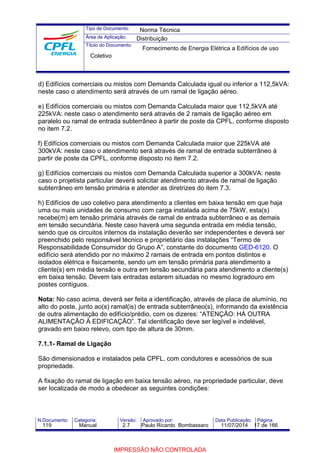 Tipo de Documento: 
Área de Aplicação: 
Título do Documento: 
Norma Técnica 
Distribuição 
Fornecimento de Energia Elétrica a Edifícios de uso 
Coletivo 
d) Edifícios comerciais ou mistos com Demanda Calculada igual ou inferior a 112,5kVA: 
neste caso o atendimento será através de um ramal de ligação aéreo. 
e) Edifícios comerciais ou mistos com Demanda Calculada maior que 112,5kVA até 
225kVA: neste caso o atendimento será através de 2 ramais de ligação aéreo em 
paralelo ou ramal de entrada subterrâneo à partir de poste da CPFL, conforme disposto 
no item 7.2. 
f) Edifícios comerciais ou mistos com Demanda Calculada maior que 225kVA até 
300kVA: neste caso o atendimento será através de ramal de entrada subterrâneo à 
partir de poste da CPFL, conforme disposto no item 7.2. 
g) Edifícios comerciais ou mistos com Demanda Calculada superior a 300kVA: neste 
caso o projetista particular deverá solicitar atendimento através de ramal de ligação 
subterrâneo em tensão primária e atender as diretrizes do item 7.3. 
h) Edifícios de uso coletivo para atendimento a clientes em baixa tensão em que haja 
uma ou mais unidades de consumo com carga instalada acima de 75kW, esta(s) 
recebe(m) em tensão primária através de ramal de entrada subterrâneo e as demais 
em tensão secundária. Neste caso haverá uma segunda entrada em média tensão, 
sendo que os circuitos internos da instalação deverão ser independentes e deverá ser 
preenchido pelo responsável técnico e proprietário das instalações “Termo de 
Responsabilidade Consumidor do Grupo A”, constante do documento GED-6120. O 
edifício será atendido por no máximo 2 ramais de entrada em pontos distintos e 
isolados elétrica e fisicamente, sendo um em tensão primária para atendimento a 
cliente(s) em média tensão e outra em tensão secundária para atendimento a cliente(s) 
em baixa tensão. Devem tais entradas estarem situadas no mesmo logradouro em 
postes contíguos. 
Nota: No caso acima, deverá ser feita a identificação, através de placa de alumínio, no 
alto do poste, junto ao(s) ramal(is) de entrada subterrâneo(s), informando da existência 
de outra alimentação do edifício/prédio, com os dizeres: “ATENÇÃO: HÁ OUTRA 
ALIMENTAÇÃO À EDIFICAÇÃO”. Tal identificação deve ser legível e indelével, 
gravado em baixo relevo, com tipo de altura de 30mm. 
7.1.1- Ramal de Ligação 
São dimensionados e instalados pela CPFL, com condutores e acessórios de sua 
propriedade. 
A fixação do ramal de ligação em baixa tensão aéreo, na propriedade particular, deve 
ser localizada de modo a obedecer as seguintes condições: 
N.Documento: Categoria: Versão: Aprovado por: Data Publicação: Página: 
119 Manual 2.7 Paulo Ricardo Bombassaro 11/07/2014 17 de 166 
IMPRESSÃO NÃO CONTROLADA 
 