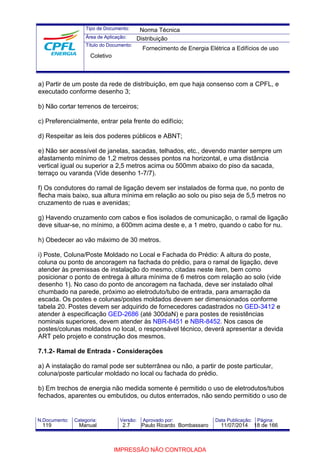 Tipo de Documento: 
Área de Aplicação: 
Título do Documento: 
Norma Técnica 
Distribuição 
Fornecimento de Energia Elétrica a Edifícios de uso 
Coletivo 
a) Partir de um poste da rede de distribuição, em que haja consenso com a CPFL, e 
executado conforme desenho 3; 
b) Não cortar terrenos de terceiros; 
c) Preferencialmente, entrar pela frente do edifício; 
d) Respeitar as leis dos poderes públicos e ABNT; 
e) Não ser acessível de janelas, sacadas, telhados, etc., devendo manter sempre um 
afastamento mínimo de 1,2 metros desses pontos na horizontal, e uma distância 
vertical igual ou superior a 2,5 metros acima ou 500mm abaixo do piso da sacada, 
terraço ou varanda (Vide desenho 1-7/7). 
f) Os condutores do ramal de ligação devem ser instalados de forma que, no ponto de 
flecha mais baixo, sua altura mínima em relação ao solo ou piso seja de 5,5 metros no 
cruzamento de ruas e avenidas; 
g) Havendo cruzamento com cabos e fios isolados de comunicação, o ramal de ligação 
deve situar-se, no mínimo, a 600mm acima deste e, a 1 metro, quando o cabo for nu. 
h) Obedecer ao vão máximo de 30 metros. 
i) Poste, Coluna/Poste Moldado no Local e Fachada do Prédio: A altura do poste, 
coluna ou ponto de ancoragem na fachada do prédio, para o ramal de ligação, deve 
atender às premissas de instalação do mesmo, citadas neste item, bem como 
posicionar o ponto de entrega à altura mínima de 6 metros com relação ao solo (vide 
desenho 1). No caso do ponto de ancoragem na fachada, deve ser instalado olhal 
chumbado na parede, próximo ao eletroduto/tubo de entrada, para amarração da 
escada. Os postes e colunas/postes moldados devem ser dimensionados conforme 
tabela 20. Postes devem ser adquirido de fornecedores cadastrados no GED-3412 e 
atender à especificação GED-2686 (até 300daN) e para postes de resistências 
nominais superiores, devem atender às NBR-8451 e NBR-8452. Nos casos de 
postes/colunas moldados no local, o responsável técnico, deverá apresentar a devida 
ART pelo projeto e construção dos mesmos. 
7.1.2- Ramal de Entrada - Considerações 
a) A instalação do ramal pode ser subterrânea ou não, a partir de poste particular, 
coluna/poste particular moldado no local ou fachada do prédio. 
b) Em trechos de energia não medida somente é permitido o uso de eletrodutos/tubos 
fechados, aparentes ou embutidos, ou dutos enterrados, não sendo permitido o uso de 
N.Documento: Categoria: Versão: Aprovado por: Data Publicação: Página: 
119 Manual 2.7 Paulo Ricardo Bombassaro 11/07/2014 18 de 166 
IMPRESSÃO NÃO CONTROLADA 
 