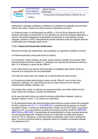 Tipo de Documento: 
Área de Aplicação: 
Título do Documento: 
Norma Técnica 
Distribuição 
Fornecimento de Energia Elétrica a Edifícios de uso 
Coletivo 
eletrocalhas, bandejas, perfilados, prateleiras ou métodos de instalação que permitam 
acesso aos cabos, mesmo que estes possuam dispositivos de lacre. 
c) Conforme artigo 14 da Resolução da ANEEL nº 414 de 09 de Setembro de 2010, 
havendo interesse do consumidor em ser atendido por ramal de entrada subterrâneo, o 
mesmo não poderá ultrapassar propriedades de terceiros ou vias públicas, exceto 
calçadas, portanto a CPFL eventualmente poderá implantar poste em calçada defronte 
a edificação para instalação deste ramal. 
7.1.2.1- Ramal de Entrada Não Subterrâneo 
Ramal de entrada não subterrâneo, deve obedecer as seguintes condições mínimas: 
a) Preferencialmente, entrar pela frente do edifício. 
b) Condutores: Cabos singelos de cobre, devem possuir isolação mínima para 750V, 
dimensionados conforme a tabela 11, baseados nos cálculos da demanda conforme o 
item 15, e limitados a cabos de até 185mm². 
c) Os cabos devem ser sempre dimensionados e instalados pelo cliente, sendo os 
mesmos e os acessórios de sua propriedade. 
d) O cabo de neutro deve ser isolado, ter a mesma bitola do cabo de fase. 
e) O ramal de entrada será limitado a cabos de até 185mm², com circuito único, 
duplicado, triplicado, etc, observando-se que os cabos devem ser de mesmas 
características (bitolas, isolação, etc.). 
f) O projeto deve conter os cálculos de queda de tensão, com limite máximo de 3% 
entre o ponto de entrega e o quadro de medidores. 
g) No caso de existir trecho de ramal de entrada subterrâneo instalado, todos os 
quesitos citados no item 7.1.2.2 devem ser atendidos. 
h) Os eletrodutos/tubos são dimensionados observando-se a taxa máxima de ocupação 
de 40% conforme item 6.2.11.1.6 da NBR-5410, considerando-se apenas um circuito 
completo (3 fases + neutro) por eletroduto/tubo. Podem ser de PVC rígido, rosqueável, 
classe A ou B, ou de aço-carbono zincado por imersão a quente conforme NBR-5597, 
NBR-5598 ou NBR-5580. A extremidade do eletroduto/tubo no topo do poste particular, 
na coluna/poste particular moldado no local ou na fachada do prédio deve possuir 
curva de 135 ou 180 graus, ou terminal externo (cabeçote), para evitar a entrada de 
água. A curva ou terminal externo (cabeçote) deve ser instalado na posição indicada 
nos desenhos 5 e 6. 
N.Documento: Categoria: Versão: Aprovado por: Data Publicação: Página: 
119 Manual 2.7 Paulo Ricardo Bombassaro 11/07/2014 19 de 166 
IMPRESSÃO NÃO CONTROLADA 
 