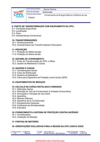Tipo de Documento: 
Área de Aplicação: 
Título do Documento: 
Norma Técnica 
Distribuição 
Fornecimento de Energia Elétrica a Edifícios de uso 
Coletivo 
9- POSTO DE TRANSFORMAÇÃO COM EQUIPAMENTO DA CPFL 
9.1- Condições Específicas 
9.2- Localização 
9.3- Tipos 
9.4- Características Construtivas 
10- TRANSFORMADORES 
10.1- Dimensionamento 
10.2- Características dos Transformadores Particulares 
11- PROTEÇÃO 
11.1- Proteção em Média tensão 
11.2- Proteção em Baixa tensão 
12- SISTEMA DE ATERRAMENTO 
12.1- Posto de Transformação da CPFL e Mista 
12.2- Quadro de Medidores e Caixas 
13- QUADRO E CAIXAS 
13.1- Considerações Gerais 
13.2- Caixa de Distribuição 
13.3- Quadros de Medidores 
13.4- Caixa para Dispositivo de Proteção contra Surtos (DPS) 
14- EQUIPAMENTOS DE MEDIÇÃO 
15- CÁLCULO DA CARGA INSTALADA E DEMANDA 
15.1- Definições Gerais 
15.2- Definição do Tipo de Fornecimento à Unidade Consumidora 
15.3- Iluminação e Tomadas de Uso Geral 
15.4- Aparelhos 
15.5- Motores Elétricos 
15.6- Aparelhos de Ar Condicionado 
15.7- Equipamentos Especiais 
15.8- Coeficiente de Simultaneidade 
15.9- Exemplos 
16- FORNECIMENTO A SISTEMA DE PROTEÇÃO CONTRA INCÊNDIO 
16.1- Considerações 
16.2- Instalação da Medição 
17- PARTIDA DE MOTORES 
18- ORIENTAÇÕES EXCLUSIVAS PARA A REGIÃO DA CPFL-SANTA CRUZ 
N.Documento: Categoria: Versão: Aprovado por: Data Publicação: Página: 
119 Manual 2.7 Paulo Ricardo Bombassaro 11/07/2014 2 de 166 
IMPRESSÃO NÃO CONTROLADA 
 