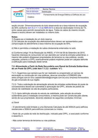 Tipo de Documento: 
Área de Aplicação: 
Título do Documento: 
Norma Técnica 
Distribuição 
Fornecimento de Energia Elétrica a Edifícios de uso 
Coletivo 
seção circular. Dimensionamento do duto observando-se a taxa máxima de ocupação 
de 40% conforme item 6.2.11.1.6 da NBR-5410 e deve ter declividade mínima de 1% 
entre caixas para permitir escoamento de água. Todos os cabos do mesmo circuito 
(fases e neutro) devem ser instalados no mesmo duto. 
Notas: 
1) Sugere-se a instalação de um duto reserva. 
2) Os cálculos de ocupação dos eletrodutos/tubos devem ser apresentados para 
comprovação do atendimento à taxa máxima de ocupação de 40%. 
d) Não é permitida a instalação de cabos diretamente enterrados no solo. 
e) Conforme artigo 14 da Resolução da ANEEL nº 414 de 09 de Setembro de 2010, 
havendo interesse do consumidor em ser atendido por ramal de entrada subterrâneo, o 
mesmo não poderá ultrapassar propriedades de terceiros ou vias públicas, exceto 
calçadas, portanto a CPFL eventualmente poderá implantar poste em calçada defronte 
a edificação para instalação deste ramal. 
7.2- Alimentação a Partir da Rede Secundária com Ramal de Entrada Subterrâneo 
de um Poste da CPFL (vide item 7.1.2.2 - subitem “e”) 
7.2.1- Sugerimos que sempre que for ser realizado ou programado um serviço de 
escavação ou construção em vias públicas, deve-se consultar à COMGÁS (site 
www.comgas.com.br e/ou cadastroderede@comgas.com.br) e/ou empresa fornecedora 
de gás encanado de sua região. 
7.2.2- Toda a solicitação de alimentação através de entradas subterrâneas do poste da 
concessionária deverá ser submetida à apreciação da CPFL, através de pedido de 
estudo de viabilidade via site de projetos particulares. 
7.2.3- Após definição através do estudo de viabilidade, pela adoção de entrada 
subterrânea para a instalação consumidora, a mesma pode ser construída pelo cliente, 
sendo de sua propriedade, devendo obedecer às seguintes condições mínimas: 
a) Geral 
- O atendimento está limitado a uma Demanda Calculada de até 400kVA para edifícios 
residenciais e 300kVA para edifícios comerciais ou mistos. 
- Partir de um poste da rede de distribuição, indicado pela CPFL, e executado conforme 
o desenho 4. 
- Não cortar terrenos de terceiros ou vias públicas. 
N.Documento: Categoria: Versão: Aprovado por: Data Publicação: Página: 
119 Manual 2.7 Paulo Ricardo Bombassaro 11/07/2014 21 de 166 
IMPRESSÃO NÃO CONTROLADA 
 