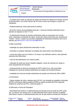 Tipo de Documento: 
Área de Aplicação: 
Título do Documento: 
Norma Técnica 
Distribuição 
Fornecimento de Energia Elétrica a Edifícios de uso 
Coletivo 
- O projeto deve conter os cálculos de queda de tensão em referência à tensão nominal 
de fornecimento, com limite máximo de 3% entre o ponto de entrega e o quadro de 
medidores. 
- Preferencialmente, entrar pela frente do edifício. 
- No trecho interno da propriedade particular, o ramal de entrada subterrâneo deve 
atender ao disposto no item 7.1.2.2. 
- O atendimento através de entrada subterrânea pode ser executado com circuito 
único, duplicado ou triplicado de cabos, sendo que cada circuito deve ser composto de 
3 fases + neutro, e serem (os circuitos) instalados em eletrodutos distintos, bem como 
atender aos itens 6.2.5.7 e 6.2.10.4 da NBR-5410. 
b) Não é permitido: 
- instalação de cabos diretamente enterrados no solo; 
- emendas ou qualquer alteração na isolação dos cabos dentro dos eletrodutos; 
- curvas dos cabos com raio inferior a 12 vezes o seu diâmetro externo, salvo garantia 
expressa dos fabricantes; 
- mais de três eletrodutos num mesmo poste; 
- utilização de poste que tenha instalado religador, chave de manobra em carga ou 
outro equipamento de manobra. 
- exclusivamente na área de concessão da CPFL-Santa Cruz, não é permitida 
instalação de ramal de entrada subterrâneo em postes com transformadores. 
- instalação de ramal de entrada subterrâneo em postes com linhas de 33kV e 66kV. 
c) Condutores 
- Cabos singelos de cobre, isolados para 0,6/1kV, com isolação de polietileno reticulado 
(XLPE) ou borracha etileno propileno (EPR) ou cloreto de polivinila (PVC especial) 
dotados de cobertura de PVC, conforme tabela 11. 
d) Eletroduto e Caixa de Passagem: 
- Eletroduto/Tubo Externo: O eletroduto/tubo de descida junto ao poste da CPFL pode 
ser, no máximo, em número de 3, e cada eletroduto deve conter circuitos completos 
(três fases e neutro). O eletroduto/tubo deve ser de aço-carbono zincado por imersão a 
N.Documento: Categoria: Versão: Aprovado por: Data Publicação: Página: 
119 Manual 2.7 Paulo Ricardo Bombassaro 11/07/2014 22 de 166 
IMPRESSÃO NÃO CONTROLADA 
 