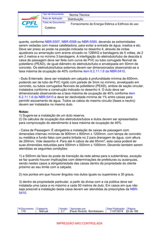 Tipo de Documento: 
Área de Aplicação: 
Título do Documento: 
Norma Técnica 
Distribuição 
Fornecimento de Energia Elétrica a Edifícios de uso 
Coletivo 
quente, conforme NBR-5597, NBR-5598 ou NBR-5580, devendo as extremidades 
serem vedadas com massa calafetadora, para evitar a entrada de água, insetos e etc. 
Deve ser preso ao poste na posição indicada no desenho 4, através de cintas 
ajustáveis ou amarração com arame zincado no 12BWG e bandagens de 5 voltas, de 2 
em 2 metros e no mínimo 3 bandagens. A interligação do eletroduto/tubo de descida à 
caixa de passagem deve ser feita com curva de PVC ou tubo corrugado flexível de 
polietileno (PEAD), de igual diâmetro do eletroduto/tubo e envelopada em 50mm de 
concreto. Os eletrodutos/tubos externos devem ser dimensionados observando-se a 
taxa máxima de ocupação de 40% conforme item 6.2.11.1.6 da NBR-5410. 
- Duto Enterrado: deve ser instalado em calçada à profundidade mínima de 600mm, 
podendo ser de tubo de PVC rígido com parede de 3mm no mínimo, envelopado em 
concreto, ou tubos corrugados flexíveis de polietileno (PEAD), ambos de seção circular, 
instalados conforme a construção indicada no desenho 4. O duto deve ser 
dimensionado observando-se a taxa máxima de ocupação de 40% conforme item 
6.2.11.1.6 da NBR-5410 e deve ter declividade mínima de 1% entre caixas para 
permitir escoamento de água. Todos os cabos do mesmo circuito (fases e neutro) 
devem ser instalados no mesmo duto. 
Notas: 
1) Sugere-se a instalação de um duto reserva. 
2) Os cálculos de ocupação dos eletrodutos/tubos e dutos devem ser apresentados 
para comprovação do atendimento à taxa máxima de ocupação de 40%. 
- Caixa de Passagem: É obrigatória a instalação de caixas de passagem com 
dimensões internas mínimas de 800mm x 800mm x 1200mm, com tampa de concreto 
ou metálica e fundo falso com pedra britada no 2 para drenagem de água, com altura 
de 200mm. Vide desenho 4. Para até 4 cabos de até 95mm², esta caixa poderá ter 
suas dimensões reduzidas para 500mm x 500mm x 1000mm. Devendo também serem 
atendidas as seguintes condições: 
1) a 500mm da face do poste de transição da rede aérea para a subterrânea, exceção 
se faz quando houver implicações com determinações de prefeituras ou autarquias, 
sendo nestes casos a obrigatoriedade das caixas dentro da propriedade do cliente 
próximo ao seu limite com a calçada; 
2) nos pontos em que houver ângulos nos dutos iguais ou superiores a 30 graus; 
3) dentro da propriedade particular, a partir da divisa com a via pública deve ser 
instalada uma caixa a no máximo a cada 50 metros de duto. Em casos em que não 
seja possível a instalação desta caixa devem ser atendidas às prescrições da NBR- 
5410. 
N.Documento: Categoria: Versão: Aprovado por: Data Publicação: Página: 
119 Manual 2.7 Paulo Ricardo Bombassaro 11/07/2014 23 de 166 
IMPRESSÃO NÃO CONTROLADA 
 