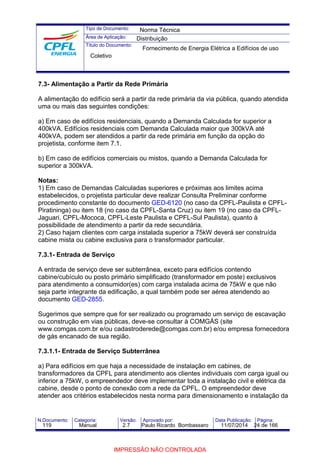 Tipo de Documento: 
Área de Aplicação: 
Título do Documento: 
Norma Técnica 
Distribuição 
Fornecimento de Energia Elétrica a Edifícios de uso 
Coletivo 
7.3- Alimentação a Partir da Rede Primária 
A alimentação do edifício será a partir da rede primária da via pública, quando atendida 
uma ou mais das seguintes condições: 
a) Em caso de edifícios residenciais, quando a Demanda Calculada for superior a 
400kVA. Edifícios residenciais com Demanda Calculada maior que 300kVA até 
400kVA, podem ser atendidos a partir da rede primária em função da opção do 
projetista, conforme item 7.1. 
b) Em caso de edifícios comerciais ou mistos, quando a Demanda Calculada for 
superior a 300kVA. 
Notas: 
1) Em caso de Demandas Calculadas superiores e próximas aos limites acima 
estabelecidos, o projetista particular deve realizar Consulta Preliminar conforme 
procedimento constante do documento GED-6120 (no caso da CPFL-Paulista e CPFL-Piratininga) 
ou item 18 (no caso da CPFL-Santa Cruz) ou item 19 (no caso da CPFL-Jaguari, 
CPFL-Mococa, CPFL-Leste Paulista e CPFL-Sul Paulista), quanto à 
possibilidade de atendimento a partir da rede secundária. 
2) Caso hajam clientes com carga instalada superior a 75kW deverá ser construída 
cabine mista ou cabine exclusiva para o transformador particular. 
7.3.1- Entrada de Serviço 
A entrada de serviço deve ser subterrânea, exceto para edifícios contendo 
cabine/cubículo ou posto primário simplificado (transformador em poste) exclusivos 
para atendimento a consumidor(es) com carga instalada acima de 75kW e que não 
seja parte integrante da edificação, a qual também pode ser aérea atendendo ao 
documento GED-2855. 
Sugerimos que sempre que for ser realizado ou programado um serviço de escavação 
ou construção em vias públicas, deve-se consultar à COMGÁS (site 
www.comgas.com.br e/ou cadastroderede@comgas.com.br) e/ou empresa fornecedora 
de gás encanado de sua região. 
7.3.1.1- Entrada de Serviço Subterrânea 
a) Para edifícios em que haja a necessidade de instalação em cabines, de 
transformadores da CPFL para atendimento aos clientes individuais com carga igual ou 
inferior a 75kW, o empreendedor deve implementar toda a instalação civil e elétrica da 
cabine, desde o ponto de conexão com a rede da CPFL. O empreendedor deve 
atender aos critérios estabelecidos nesta norma para dimensionamento e instalação da 
N.Documento: Categoria: Versão: Aprovado por: Data Publicação: Página: 
119 Manual 2.7 Paulo Ricardo Bombassaro 11/07/2014 24 de 166 
IMPRESSÃO NÃO CONTROLADA 
 