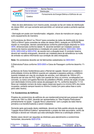 Tipo de Documento: 
Área de Aplicação: 
Título do Documento: 
Norma Técnica 
Distribuição 
Fornecimento de Energia Elétrica a Edifícios de uso 
Coletivo 
- Mais de dois eletrodutos num mesmo poste, exceção se faz em redes de distribuição 
de classe 25kV, em que somente será permitido um ramal por poste e portanto apenas 
um duto; 
- Derivação em poste com transformador, religador, chave de manobra em carga ou 
outro equipamento de manobra. 
e) Condutores de 35mm² ou 70mm² (para conexões às redes de distribuição de classe 
15kV) e 50mm² (para conexões às redes de classe 25kV), isolação em XLPE/EPR, 
tripolar ou monopolar, demais características conforme padronização disposta no GED- 
3978, dimensionado conforme tabela 15, devendo também ser instalado condutor 
reserva de mesma característica e instalação em poste conforme GED-4263, GED- 
4318, GED-4345 e GED-4742, de acordo com a situação local. O condutor reserva 
deverá ser mantido energizado, devendo ser instalada placa de advertência na mufla 
de entrada na cabine informando sua condição de cabo energizado. 
Nota: Os condutores deverão ser de fabricantes cadastrados no GED-5551. 
f) Eletrodutos/Tubos conforme GED-2855 e Caixa de Passagem conforme desenho 11- 
2/2. 
g) Bancos de Dutos Subterrâneos para o Ramal de Ligação: Devem ser instalados à 
profundidade mínima de 600mm quando em calçadas e passeios públicos, e 800mm 
quando instalado em vias de circulação de veículos, com diâmetro de 100mm (4"), 
devendo ser de tubo de PVC rígido com parede de 3mm no mínimo, envelopados em 
concreto, ou tubos corrugados flexíveis de polietileno (PEAD), ambos de seção circular, 
com declividade mínima entre caixas de passagem de 1%, conforme desenho 11-1/2. 
Deve ser instalado número de dutos vagos (reservas) igual a no mínimo 50% dos dutos 
ocupados, portanto sempre haverá no mínimo 3 dutos (um para cabos fase e outro 
para cabo neutro). 
7.4- Condomínios de Edifícios 
Projetos de condomínios de edifícios de uso residencial/comercial que possuem rede 
interna de 15kV ou 25kV, deverão ser apresentados no “Site Projetos Particulares” 
primeiramente na opção “Ligação Nova Loteamento” com o projeto da rede interna 
primária e os transformadores a serem instalados. 
Somente após aprovação desta viabilidade, deverá ser feito pedido através da opção 
“Ligação Nova Edifício-Coletivo” apresentando o projeto da rede secundária, centro de 
medição e deverá ser indicado que esta solicitação refere-se a solicitação anterior. 
Nestes casos devem ser seguidas as diretrizes para atendimento a condomínios 
horizontais, documento GED-3735. 
N.Documento: Categoria: Versão: Aprovado por: Data Publicação: Página: 
119 Manual 2.7 Paulo Ricardo Bombassaro 11/07/2014 26 de 166 
IMPRESSÃO NÃO CONTROLADA 
 