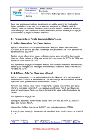 Tipo de Documento: 
Área de Aplicação: 
Título do Documento: 
Norma Técnica 
Distribuição 
Fornecimento de Energia Elétrica a Edifícios de uso 
Coletivo 
Caso haja solicitação/projeto de atendimento em padrão superior ao fixado pelos 
limites estabelecidos por esta norma (exemplo: carga aptos = 10kW e medição 
bifásica), haverá a cobrança da diferença de preço do medidor, sendo que a mesma 
deverá ser paga pelo proprietário do empreendimento, ficando a liberação da ligação 
condicionada a quitação da referida diferença. 
8.1- Fornecimento em Tensão Secundária (Baixa Tensão) 
8.1.1- Monofásico - Dois Fios (Fase e Neutro) 
Aplicado à instalação com carga instalada até 12kW para tensão de fornecimento 
127/220V, e nas cidades de Lins e Piratininga, exclusivamente, até 15kW para tensão 
de fornecimento 220/380V. 
Basta o cliente relacionar as cargas instaladas, sendo que a somatória das mesmas 
deve ser inferior ou igual a 12kW para tensão de fornecimento de 127V e de 15kW para 
tensão de fornecimento de 220V. 
Não é permitida a ligação de máquina de Raio X ou máquina de solda a transformador, 
sendo que a limitação para instalação do maior motor ou solda a motor, está indicada 
na tabela 18 ou 19. 
8.1.2- Bifásico - Três Fios (Duas fases e Neutro) 
Aplicado à instalação com carga instalada acima de 12kW até 25kW para tensão de 
fornecimento 127/220V, e nas cidades de Lins e Piratininga, exclusivamente, acima de 
15kW até 25kW, para tensão de fornecimento 220/380V. 
Também está incluída neste tipo de fornecimento, unidade consumidora com carga 
inferior a estipulada no item 8.1.1, que possua aparelhos de Raio X ou máquina de 
solda a transformador. Para esse tipo de fornecimento, basta o cliente relacionar as 
cargas. 
Não é permitida a ligação de: 
a) máquina de solda a transformador classe 127V com mais de 2kVA, ou da classe 
220V com mais de 10kVA. 
b) aparelhos de Raio X da classe de 220V, com potência superior a 1500W. 
A limitação para instalação do maior motor ou solda a motor, está indicada na tabela 18 
ou 19. 
N.Documento: Categoria: Versão: Aprovado por: Data Publicação: Página: 
119 Manual 2.7 Paulo Ricardo Bombassaro 11/07/2014 28 de 166 
IMPRESSÃO NÃO CONTROLADA 
 