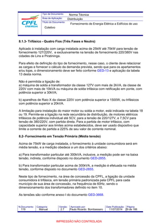 Tipo de Documento: 
Área de Aplicação: 
Título do Documento: 
Norma Técnica 
Distribuição 
Fornecimento de Energia Elétrica a Edifícios de uso 
Coletivo 
8.1.3- Trifásico - Quatro Fios (Três Fases e Neutro) 
Aplicado à instalação com carga instalada acima de 25kW até 75kW para tensão de 
fornecimento 127/220V, e exclusivamente na tensão de fornecimento 220/380V nas 
cidades de Lins e Piratininga. 
Para efeito de definição do tipo de fornecimento, nesse caso, o cliente deve relacionar 
as cargas e fornecer o cálculo da demanda prevista, sendo que para os apartamentos 
e/ou lojas, o dimensionamento deve ser feito conforme GED-13 e aplicação da tabela 
13 desta norma. 
Não é permitida a ligação de: 
a) máquina de solda a transformador da classe 127V com mais de 2kVA, da classe de 
220V com mais de 10kVA ou máquina de solda trifásica com retificação em ponte, com 
potência superior a 30kVA; 
b) aparelhos de Raio X da classe 220V com potência superior a 1500W, ou trifásicos 
com potência superior a 20kVA. 
A limitação para instalação do maior motor ou solda a motor, está indicada na tabela 18 
ou 19. Permite-se a ligação na rede secundária de distribuição, de motores elétricos 
trifásicos de potência individual até 5CV, para a tensão de 220/127V, e 7,5CV para 
tensão de 380/220V, com partida direta. Para a partida de motor trifásico, com 
capacidade superior aos limites acima estabelecidos, deve ser usado dispositivo que 
limite a corrente de partida a 225% de seu valor de corrente nominal. 
8.2- Fornecimento em Tensão Primária (Média tensão) 
Acima de 75kW de carga instalada, o fornecimento à unidade consumidora será em 
média tensão, e a medição obedece a um dos critérios abaixo: 
a) Para transformador particular até 300kVA, inclusive, a medição pode ser na baixa 
tensão, indireta, conforme disposto no documento GED-2855. 
b) Para transformador particular acima de 300kVA, a medição é efetuada na média 
tensão, conforme disposto no documento GED-2855. 
Neste tipo de fornecimento, na área de concessão da CPFL, a ligação da unidade 
consumidora é trifásica, em tensão primária padronizada pela CPFL para cada 
município de sua área de concessão, na frequência de 60Hz, sendo o 
dimensionamento dos transformadores definido no item 10. 
As tensões são conforme anexo I do documento GED-3668. 
N.Documento: Categoria: Versão: Aprovado por: Data Publicação: Página: 
119 Manual 2.7 Paulo Ricardo Bombassaro 11/07/2014 29 de 166 
IMPRESSÃO NÃO CONTROLADA 
 