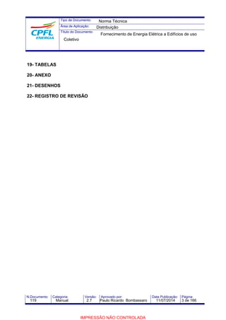 Tipo de Documento: 
Área de Aplicação: 
Título do Documento: 
Coletivo 
19- TABELAS 
20- ANEXO 
21- DESENHOS 
22- REGISTRO DE REVISÃO 
Norma Técnica 
Distribuição 
Fornecimento de Energia Elétrica a Edifícios de uso 
N.Documento: Categoria: Versão: Aprovado por: Data Publicação: Página: 
119 Manual 2.7 Paulo Ricardo Bombassaro 11/07/2014 3 de 166 
IMPRESSÃO NÃO CONTROLADA 
 