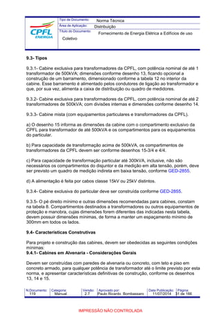 Tipo de Documento: 
Área de Aplicação: 
Título do Documento: 
Norma Técnica 
Distribuição 
Fornecimento de Energia Elétrica a Edifícios de uso 
Coletivo 
9.3- Tipos 
9.3.1- Cabine exclusiva para transformadores da CPFL, com potência nominal de até 1 
transformador de 500kVA; dimensões conforme desenho 13, ficando opcional a 
construção de um barramento, dimensionado conforme a tabela 12 no interior da 
cabine. Esse barramento é alimentado pelos condutores de ligação ao transformador e 
que, por sua vez, alimenta a caixa de distribuição ou quadro de medidores. 
9.3.2- Cabine exclusiva para transformadores da CPFL, com potência nominal de até 2 
transformadores de 500kVA; com divisões internas e dimensões conforme desenho 14. 
9.3.3- Cabine mista (com equipamentos particulares e transformadores da CPFL). 
a) O desenho 15 informa as dimensões da cabine com o compartimento exclusivo da 
CPFL para transformador de até 500kVA e os compartimentos para os equipamentos 
do particular. 
b) Para capacidade de transformação acima de 500kVA, os compartimentos de 
transformadores da CPFL devem ser conforme desenhos 15-3/4 e 4/4. 
c) Para capacidade de transformação particular até 300kVA, inclusive, não são 
necessários os compartimentos do disjuntor e da medição em alta tensão, porém, deve 
ser previsto um quadro de medição indireta em baixa tensão, conforme GED-2855. 
d) A alimentação é feita por cabos classe 15kV ou 25kV distintos. 
9.3.4- Cabine exclusiva do particular deve ser construída conforme GED-2855. 
9.3.5- O pé direito mínimo e outras dimensões recomendadas para cabines, constam 
na tabela 8. Compartimentos destinados a transformadores ou outros equipamentos de 
proteção e manobra, cujas dimensões forem diferentes das indicadas nesta tabela, 
devem possuir dimensões mínimas, de forma a manter um espaçamento mínimo de 
300mm em todos os lados. 
9.4- Características Construtivas 
Para projeto e construção das cabines, devem ser obedecidas as seguintes condições 
mínimas: 
9.4.1- Cabines em Alvenaria - Considerações Gerais 
Devem ser construídas com paredes de alvenaria ou concreto, com teto e piso em 
concreto armado, para qualquer potência de transformador até o limite previsto por esta 
norma, e apresentar características definitivas de construção, conforme os desenhos 
13, 14 e 15. 
N.Documento: Categoria: Versão: Aprovado por: Data Publicação: Página: 
119 Manual 2.7 Paulo Ricardo Bombassaro 11/07/2014 31 de 166 
IMPRESSÃO NÃO CONTROLADA 
 