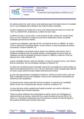 Tipo de Documento: 
Área de Aplicação: 
Título do Documento: 
Norma Técnica 
Distribuição 
Fornecimento de Energia Elétrica a Edifícios de uso 
Coletivo 
As cabines devem ter, pelo menos, duas aberturas para iluminação natural e circulação 
de ar e sua instalação deve obedecer aos critérios abaixo indicados: 
a) tanto a abertura de entrada de ar como a de saída deverá ter área livre mínima de 
1,5m² ou 0,003m²/kVA, adotando-se o critério de maior valor; 
b) 400mm do piso, e as de saída, o mais próximo do teto, ambas com acesso direto 
para o ar livre. Somente em casos em que isto for totalmente inviável, se admite 
ventilação para dentro do edifício; 
c) devem ser protegidas, pelo lado de fora, com tela de arame no 18BWG, de malha 
13mm e vitraux fixo na posição aberta, ou por chicana, no caso de janelas ao alcance 
de pessoas, conforme desenho 16; 
d) para ventilação e iluminação natural, devem ser utilizados vitraux fixos, sem a 
existência de laterais fixas na posição aberta e, externamente ao vitraux deve ser 
instalada uma tela de proteção de arame zincado no 18BWG e malha de 13mm de 
abertura livre. Vide o desenho 16; 
e) para ventilação apenas, pode ser utilizada, no lugar do conjunto acima, uma chicana 
feita de cantoneira, com as condições indicadas no desenho 16; 
f) a área livre da abertura para iluminação natural e/ou circulação de ar acima citada, se 
refere à área efetivamente livre, isto é, deve-se descontar a área ocupada pelas laterais 
do vitraux, pelos arames da tela e pelas cantoneiras da chicana. 
g) caso não seja possível a instalação de abertura, conforme os itens acima, deve ser 
feita a instalação de dutos de ventilação, inclusive com ventiladores comandados por 
relé térmico (se necessário); 
h) quando houver acesso pelo lado de fora da cabine, as aberturas de ventilação 
devem contar com venezianas tipo chicana, conforme o desenho 16; 
i) o piso não deve conter ressalto para fixação da grade, que venha a dificultar a 
movimentação do(s) transformador(es). 
Todas as partes metálicas não energizadas da cabine, devem ser interligadas ao 
sistema de terra da mesma, através de fio ou cabo de bitola mínima de 25mm² de 
cobre nu, e conectores adequados (tipo terminal) para conexão de cabo-ferragens e 
tipo parafuso fendido para conexão cabo-cabo. 
N.Documento: Categoria: Versão: Aprovado por: Data Publicação: Página: 
119 Manual 2.7 Paulo Ricardo Bombassaro 11/07/2014 32 de 166 
IMPRESSÃO NÃO CONTROLADA 
 