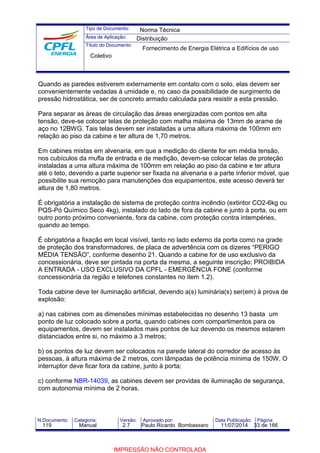 Tipo de Documento: 
Área de Aplicação: 
Título do Documento: 
Norma Técnica 
Distribuição 
Fornecimento de Energia Elétrica a Edifícios de uso 
Coletivo 
Quando as paredes estiverem externamente em contato com o solo, elas devem ser 
convenientemente vedadas à umidade e, no caso da possibilidade de surgimento de 
pressão hidrostática, ser de concreto armado calculada para resistir a esta pressão. 
Para separar as áreas de circulação das áreas energizadas com pontos em alta 
tensão, deve-se colocar telas de proteção com malha máxima de 13mm de arame de 
aço no 12BWG. Tais telas devem ser instaladas a uma altura máxima de 100mm em 
relação ao piso da cabine e ter altura de 1,70 metros. 
Em cabines mistas em alvenaria, em que a medição do cliente for em média tensão, 
nos cubículos da mufla de entrada e de medição, devem-se colocar telas de proteção 
instaladas a uma altura máxima de 100mm em relação ao piso da cabine e ter altura 
até o teto, devendo a parte superior ser fixada na alvenaria e a parte inferior móvel, que 
possibilite sua remoção para manutenções dos equipamentos, este acesso deverá ter 
altura de 1,80 metros. 
É obrigatória a instalação de sistema de proteção contra incêndio (extintor CO2-6kg ou 
PQS-Pó Químico Seco 4kg), instalado do lado de fora da cabine e junto à porta, ou em 
outro ponto próximo conveniente, fora da cabine, com proteção contra intempéries, 
quando ao tempo. 
É obrigatória a fixação em local visível, tanto no lado externo da porta como na grade 
de proteção dos transformadores, de placa de advertência com os dizeres “PERIGO 
MÉDIA TENSÃO”, conforme desenho 21. Quando a cabine for de uso exclusivo da 
concessionária, deve ser pintada na porta da mesma, a seguinte inscrição: PROIBIDA 
A ENTRADA - USO EXCLUSIVO DA CPFL - EMERGÊNCIA FONE (conforme 
concessionária da região e telefones constantes no item 1.2). 
Toda cabine deve ter iluminação artificial, devendo a(s) luminária(s) ser(em) à prova de 
explosão: 
a) nas cabines com as dimensões mínimas estabelecidas no desenho 13 basta um 
ponto de luz colocado sobre a porta, quando cabines com compartimentos para os 
equipamentos, devem ser instalados mais pontos de luz devendo os mesmos estarem 
distanciados entre si, no máximo a 3 metros; 
b) os pontos de luz devem ser colocados na parede lateral do corredor de acesso às 
pessoas, à altura máxima de 2 metros, com lâmpadas de potência mínima de 150W.O 
interruptor deve ficar fora da cabine, junto à porta; 
c) conforme NBR-14039, as cabines devem ser providas de iluminação de segurança, 
com autonomia mínima de 2 horas. 
N.Documento: Categoria: Versão: Aprovado por: Data Publicação: Página: 
119 Manual 2.7 Paulo Ricardo Bombassaro 11/07/2014 33 de 166 
IMPRESSÃO NÃO CONTROLADA 
 