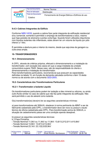 Tipo de Documento: 
Área de Aplicação: 
Título do Documento: 
Norma Técnica 
Distribuição 
Fornecimento de Energia Elétrica a Edifícios de uso 
Coletivo 
9.4.3- Cabines Integrantes do Edifício 
Conforme NBR-14039, quando a cabine fizer parte integrante de edificação residencial 
e/ou comercial, somente é permitido o emprego de transformadores a seco, mesmo 
que haja paredes de alvenaria e portas corta-fogo. Quando forem utilizados disjuntores 
com líquidos isolantes não inflamáveis, estes devem ter um volume de líquido por pólo 
inferior a 1 litro. 
É permitida a abertura para o interior do mesmo, desde que seja área de garagem ou 
outra área ampla. 
10- TRANSFORMADORES 
10.1- Dimensionamento 
A CPFL, através de critérios próprios, efetuará o dimensionamento e a instalação do 
transformador, com exceção dos casos em que a carga instalada da unidade 
consumidora supere 75kW. Nesse caso, são de responsabilidade do cliente o 
dimensionamento e instalação do transformador. 
Para transformadores particulares, recomenda-se que possuam as capacidades 
definidas na tabela 10, em função da demanda calculada conforme o item 15 desta 
norma ou de acordo com o documento GED-2855. 
10.2- Características dos Transformadores Particulares 
10.2.1- Transformador a Isolante Líquido 
Os transformadores particulares podem ter isolação a óleo mineral ou silicone, ou ainda 
outro fluído similar no caso de cabine que não faz parte integrante da edificação. Não 
será permitido o uso de askarel como isolante. 
O(s) transformador(es) deve(m) ter as seguintes características mínimas: 
a) para transformadores até 300kVA, obedecer à norma pertinente da ABNT e ser de 
fabricante cadastrado pela CPFL; o transformador deve ser novo ou possuir o laudo 
técnico de oficina cadastrada pela CPFL. Para transformação acima de 300kVA, a 
situação de cadastramento passa ser uma condição apenas desejável. 
b) possuir as seguintes características técnicas: 
b.1)Taps Primários 
- Tensão Nominal 11,0kV ou 11,4kV ou 11,9kV: 13,8/13,2/12,0/11,4/10,8kV 
- Tensão Nominal 13,8kV: 13,8/13,2/12,6kV 
- Tensão Nominal 23,1kV: 23,1/22,0/20,9kV 
N.Documento: Categoria: Versão: Aprovado por: Data Publicação: Página: 
119 Manual 2.7 Paulo Ricardo Bombassaro 11/07/2014 35 de 166 
IMPRESSÃO NÃO CONTROLADA 
 